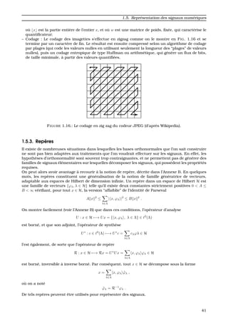 1.5. Repr´esentation des signaux num´eriques
o `u x est la partie enti`ere de l’entier x, et o `u w est une matrice de poids, ﬁx´ee, qui caract´erise le
quantiﬁcateur.
– Codage : Le codage des imagettes s’effectue en zigzag comme on le montre en FIG. 1.16 et se
termine par un caract`ere de ﬁn. Le r´esultat est ensuite compress´e selon un algorithme de codage
par plages (qui code les valeurs nulles en utilisant seulement la longueur des “plages” de valeurs
nulles), puis un codage entropique de type Huffman ou arithm´etique, qui g´en`ere un ﬂux de bits,
de taille minimale, `a partir des valeurs quantiﬁ´ees.
FIGURE 1.16.: Le codage en zig zag du codeur JPEG (d’apr`es Wikipedia).
1.5.3. Rep`eres
Il existe de nombreuses situations dans lesquelles les bases orthonormales que l’on sait construire
ne sont pas bien adapt´ees aux traitements que l’on voudrait effectuer sur les signaux. En effet, les
hypoth`eses d’orthonormalit´e sont souvent trop contraignantes, et ne permettent pas de g´en´erer des
familles de signaux ´el´ementaires sur lesquelles d´ecomposer les signaux, qui poss`edent les propri´et´es
requises.
On peut alors avoir avantage `a recourir `a la notion de rep`ere, d´ecrite dans l’Annexe B. En quelques
mots, les rep`eres constituent une g´en´eralisation de la notion de famille g´en´eratrice de vecteurs,
adaptable aux espaces de Hilbert de dimension inﬁnie. Un rep`ere dans un espace de Hilbert H est
une famille de vecteurs {ϕλ, λ ∈ H} telle qu’il existe deux constantes strictement positives 0 < A ≤
B < ∞ v´eriﬁant, pour tout x ∈ H, la version “affaiblie” de l’identit´e de Parseval
A x 2
≤
λ∈Λ
| x, ϕλ |2
≤ B x 2
.
On montre facilement (voir l’Annexe B) que dans ces conditions, l’op´erateur d’analyse
U : x ∈ H −→ Ux = { x, ϕλ , λ ∈ Λ} ∈ 2
(Λ)
est born´e, et que son adjoint, l’op´erateur de synth`ese
U∗
: c ∈ 2
(Λ) −→ U∗
c =
λ∈Λ
cλϕλ ∈ H
l’est ´egalement, de sorte que l’op´erateur de rep`ere
R : x ∈ H −→ Rx = U∗
Ux =
λ∈Λ
x, ϕλ ϕλ ∈ H
est born´e, inversible `a inverse born´e. Par cons´equent, tout x ∈ H se d´ecompose sous la forme
x =
λ∈Λ
x, ϕλ ˜ϕλ ,
o `u on a not´e
˜ϕλ = R−1
ϕλ .
De tels rep`eres peuvent ˆetre utilis´es pour repr´esenter des signaux.
41
 