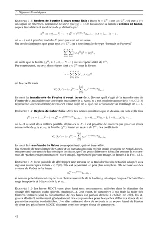 1. Signaux Num´eriques
EXEMPLE 1.6 Rep`eres de Fourier `a court terme ﬁnis : Dans H = CN
: soit g ∈ CN
, tel que g = 0
un signal de r´ef´erence, normalis´e de sorte que g = 1. On lui associe la famille d’atomes de Gabor,
copies translat´ees et modul´ees de g, d´eﬁnies par
gk
: n = 0, . . . N − 1 → gk
n = e2iπkn/N
gn− , k, = 0, . . . N − 1 ,
o `u n − est `a prendre modulo N pour que ceci ait un sens.
On v´eriﬁe facilement que pour tout x ∈ CN
, on a une formule de type “formule de Parseval”
N−1
k=0
N−1
=0
| x, gk
|2
= x 2
,
de sorte que la famille {gk
, k, = 0, . . . N − 1} est un rep`ere strict de CN
.
Par cons´equent, on peut donc ´ecrire tout x ∈ CN
sous la forme
x =
N−1
k=0
N−1
=0
Gx(k, )gk
,
o `u les coefﬁcients
Gx(k, ) = x, gk
=
N−1
n=0
xne−2iπkn/N
gn−
forment la transform´ee de Fourier `a court terme de x. Notons qu’il s’agit de la transform´ee de
Fourier de x, multipli´ee par une copie translat´ee de g. Ainsi, si g est localis´ee autour de n = 0, Gx(·, )
repr´esente une transform´ee de Fourier d’une copie de x, que l’on a “localis´ee” au voisinage de n = .
EXEMPLE 1.7 Rep`eres de Gabor ﬁnis : Avec les mˆemes notations que ci-dessus, on note cette fois
gk
: n = 0, . . . N − 1 → gk
n = e2iπknν0/N
gn− b0
, k = 0, . . . N/ν0 − 1, = 0, . . . N/b0 − 1 ,
o `u b0 et ν0 sont deux entiers positifs, diviseurs de N. Il est possible de montrer que pour un choix
convenable de g, b0 et ν0, la famille {gk
} forme un rep`ere de CN
. Les coefﬁcients
Gx(k, ) = x, gk
=
N−1
n=0
xne−2iπknν0/N
gn− b0
forment la transform´ee de Gabor correspondante, qui est inversible.
Un exemple de transform´ee de Gabor d’un signal audio (un extrait d’une chanson de Norah Jones,
comprenant une mont´ee harmonique de piano, que l’on peut clairement identiﬁer comme la succes-
sion de “tˆaches rouges montantes” sur l’image), repr´esent´ee par une image, se trouve `a la FIG. 1.17.
EXEMPLE 1.8 Il est possible de d´evelopper une version de la transformation de Gabor adapt´ee aux
signaux num´eriques inﬁnis x ∈ 2
(Z). Elle est cependant un peu plus complexe. Elle se base sur des
atomes de Gabor de la forme
gk
n = e2iπkν0
gn− b0
,
et comme pr´ec´edemment requiert un choix convenable de la fenˆetre g, ainsi que des pas d’´echantillon-
nage temporels et fr´equentiels b0 et ν0.
EXEMPLE 1.9 Les bases MDCT vues plus haut sont couramment utilis´ees dans le domaine du
codage des signaux audio (parole, musique,...). Ceci ´etant, le param`etre a qui r`egle la taille des
fenˆetres utilis´ees pour la construction de ces bases est parfois difﬁcile `a choisir. En effet, les si-
gnaux d’int´erˆet contiennent g´en´eralement des composantes pour lesquelles diff´erents choix de ce
param`etre seraient souhaitables. Une alternative est alors de recourir `a un rep`ere form´e de l’union
de deux (ou plus) bases MDCT, chacune avec son propre choix de param`etre.
42
 