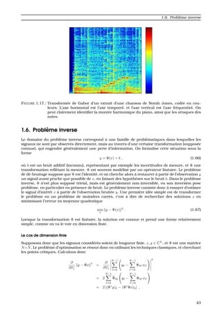 1.6. Probl`eme inverse
FIGURE 1.17.: Transform´ee de Gabor d’un extrait d’une chanson de Norah Jones, cod´ee en cou-
leurs. L’axe horizontal est l’axe temporel, et l’axe vertical est l’axe fr´equentiel. On
peut clairement identiﬁer la mont´ee harmonique du piano, ainsi que les attaques des
notes.
1.6. Probl`eme inverse
Le domaine du probl`eme inverse correspond `a une famille de probl´ematiques dans lesquelles les
signaux ne sont par observ´es directement, mais au travers d’une certaine transformation (suppos´ee
connue), qui engendre g´en´eralement une perte d’information. On formalise cette situation sous la
forme
y = Φ(x) + b , (1.66)
o `u b est un bruit additif (inconnu), repr´esentant par exemple les incertitudes de mesure, et Φ une
transformation reﬂˆetant la mesure. Φ est souvent mod´elis´e par un op´erateur lin´eaire. Le probl`eme
de d´e-bruitage suppose que Φ est l’identit´e, et on cherche alors `a restaurer `a partir de l’observation y
un signal aussi proche que possible de x, en faisant des hypoth`eses sur le bruit b. Dans le probl`eme
inverse, Φ n’est plus suppos´e trivial, mais est g´en´eralement non-inversible, ou son inversion pose
probl`eme, en particulier en pr´esence de bruit. Le probl`eme inverse consiste donc `a essayer d’estimer
le signal d’int´erˆet x `a partir de l’observation bruit´ee y. Une premi`ere id´ee simple est de transformer
le probl`eme en un probl`eme de moindres carr´es, c’est `a dire de rechercher des solutions x en
minimisant l’erreur en moyenne quadratique
min
x
y − Φ(x) 2
. (1.67)
Lorsque la transformation Φ est lin´eaire, la solution est connue et prend une forme relativement
simple, comme on va le voir en dimension ﬁnie.
Le cas de dimension ﬁnie
Supposons donc que les signaux consid´er´es soient de longueur ﬁnie. x, y ∈ CN
, et Φ est une matrice
N×N. Le probl`eme d’optimisation se r´esout donc en utilisant les techniques classiques, et cherchant
les points critiques. Calculons donc
∂
∂xj
y − Φx
2
=
∂
∂xj
N−1
=0
y −
N−1
=0
Φ x
2
= 2
N−1
=0
Φ k y −
N−1
=0
Φ x
= 2 [(Φ∗
y)k − (Φ∗
Φx)k] ,
43
 