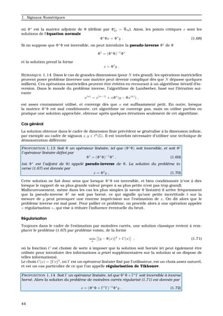 1. Signaux Num´eriques
o `u Φ∗
est la matrice adjointe de Φ (d´eﬁnie par Φ∗
k = Φ k). Ainsi, les points critiques x sont les
solutions de l’´equation normale
Φ∗
Φx = Φ∗
y . (1.68)
Si on suppose que Φ∗
Φ est inversible, on peut introduire la pseudo-inverse Φ†
de Φ
Φ†
= (Φ∗
Φ)−1
Φ∗
et la solution prend la forme
x = Φ†
y .
REMARQUE 1.14 Dans le cas de grandes dimensions (pour N tr`es grand), les op´erations matricielles
peuvent poser probl`eme (inverser une matrice peut devenir compliqu´e d`es que N d´epasse quelques
milliers). Ces op´erations matricielles peuvent ˆetre ´evit´ees en recourant `a un algorithme it´eratif d’in-
version. Dans le monde du probl`eme inverse, l’algorithme de Landweber, bas´e sur l’it´eration sui-
vante
x(n)
= x(n−1)
+ αΦ∗
(y − Φx(n)
) ,
est assez couramment utilis´e, et converge d`es que α est sufﬁsamment petit. En outre, lorsque
la matrice Φ∗
Φ est mal conditionn´ee, cet algorithme ne converge pas, mais on utilise parfois en
pratique une solution approch´ee, obtenue apr`es quelques it´erations seulement de cet algorithme.
Cas g´en´eral
La solution obtenue dans le cadre de dimension ﬁnie pr´ec´edent se g´en´eralise `a la dimension inﬁnie,
par exemple au cadre de signaux x, y ∈ 2
(Z). Il est toutefois n´ecessaire d’utiliser une technique de
d´emonstration diff´erente
PROPOSITION 1.13 Soit Φ un op´erateur lin´eaire, tel que (Φ∗
Φ) soit inversible, et soit Φ†
l’op´erateur lin´eaire d´eﬁni par
Φ†
= (Φ∗
Φ)−1
Φ∗
, (1.69)
(o`u Φ∗
est l’adjoint de Φ) appel´e pseudo-inverse de Φ. La solution du probl`eme in-
verse (1.67) est donn´ee par
x = Φ†
y , (1.70)
Cette solution ne fait donc sens que lorsque Φ∗
Φ est inversible, et bien conditionn´ee (c’est `a dire
lorsque le rapport de sa plus grande valeur propre `a sa plus petite n’est pas trop grand).
Malheureusement, mˆeme dans les cas les plus simples (`a savoir Φ lin´eaire) il arrive fr´equemment
que la pseudo-inverse Φ†
ne soit pas born´e, ce qui signiﬁe qu’une petite incertitude b sur la
mesure de y peut provoquer une ´enorme impr´ecision sur l’estimation de x. On dit alors que le
probl`eme inverse est mal pos´e. Pour pallier ce probl`eme, on proc`ede alors `a une op´eration appel´ee
r´egularisation , qui vise `a r´eduire l’inﬂuence ´eventuelle du bruit.
R´egularisation
Toujours dans le cadre de l’estimation par moindres carr´es, une solution classique revient `a rem-
placer le probl`eme (1.67) par probl`eme voisin, de la forme
min
x
y − Φ(x) 2
+ C(x) , (1.71)
o `u la fonction C est choisie de sorte `a imposer que la solution soit born´ee (et peut ´egalement ˆetre
utilis´ee pour introduire des informations a priori suppl´ementaires sur la solution si on dispose de
telles informations).
Le choix C(x) = Γx 2
, o `u Γ est un op´erateur lin´eaire ﬁx´e par l’utilisateur, est un choix assez naturel,
et est un cas particulier de ce que l’on appelle r´egularisation de Tikhonov.
PROPOSITION 1.14 Soit Γ un op´erateur lin´eaire, tel que Φ∗
Φ + Γ∗
Γ soit inversible `a inverse
born´e. Alors la solution du probl`eme de moindres carr´es r´egularis´e (1.71) est donn´ee par
x = (Φ∗
Φ + Γ∗
Γ)−1
Φ∗
y . (1.72)
44
 