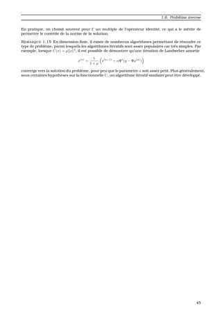 1.6. Probl`eme inverse
En pratique, on choisit souvent pour Γ un multiple de l’op´erateur identit´e, ce qui a le m´erite de
permettre le contrˆole de la norme de la solution.
REMARQUE 1.15 En dimension ﬁnie, il existe de nombreux algorithmes permettant de r´esoudre ce
type de probl`eme, parmi lesquels les algorithmes it´eratifs sont assez populaires car tr`es simples. Par
exemple, lorsque C(x) = µ x 2
, il est possible de d´emontrer qu’une it´eration de Landweber amortie
x(n)
=
1
1 + µ
x(n−1)
+ αΦ∗
(y − Φx(n)
)
converge vers la solution du probl`eme, pour peu que le param`etre α soit assez petit. Plus g´en´eralement,
sous certaines hypoth`eses sur la fonctionnelle C, un algorithme it´eratif similaire peut ˆetre d´evelopp´e.
45
 