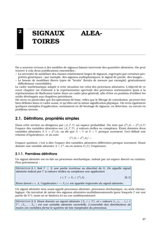 2
SIGNAUX ALEA-
TOIRES
On a souvent recours `a des mod`eles de signaux faisant intervenir des quantit´es al´eatoires. On peut
trouver `a cela deux justiﬁcations essentielles :
– La n´ecessit´e de mod´eliser des classes relativement larges de signaux, regroup´es par certaines pro-
pri´et´es g´en´eriques : par exemple, des signaux audiophoniques, le signal de parole, des images...
– Le besoin de mod´eliser divers types de “bruits” (bruits de mesure par exemple), g´en´eralement
difﬁcilement contrˆolables.
Le cadre math´ematique adapt´e `a cette situation est celui des processus al´eatoires. L’objectif de ce
court chapitre est d’aboutir `a la repr´esentation spectrale des processus stationnaires (puis `a la
repr´esentation de Karhunen-Lo`eve dans un cadre plus g´en´eral), aﬁn d’ˆetre en position d’utiliser les
outils d´evelopp´es aux chapitres pr´ec´edents.
On verra en particulier que les op´erations de base, telles que le ﬁltrage de convolution, peuvent ˆetre
bien d´eﬁnies dans ce cadre aussi, et qu’elles ont la mˆeme signiﬁcation physique. On verra ´egalement
quelques exemples d’application, notamment en d´e-bruitage de signaux, en d´etection, ou encore en
probl`eme inverse.
2.1. D´eﬁnitions, propri´et´es simples
Dans cette section on d´esignera par (A, F, P) un espace probabilis´e. On note par L0
(A) = L0
(A, P)
l’espace des variables al´eatoires sur (A, F, P), `a valeurs r´eelles ou complexes. Etant donn´ees deux
variables al´eatoires X, Y ∈ L0
(A), on dit que X ∼ Y si X = Y presque surement. Ceci d´eﬁnit une
relation d’´equivalence, et on note
L0
(A) = L0
(A)/ ∼
l’espace quotient, c’est `a dire l’espace des variables al´eatoires diff´erentes presque surement. Etant
donn´ee une variable al´eatoire X ∈ L0
, on en notera E {X} l’esp´erance.
2.1.1. Premi`eres d´eﬁnitions
Un signal al´eatoire est en fait un processus stochastique, index´e par un espace discret ou continu.
Plus pr´ecis´ement :
D ´EFINITION 2.1 Soit T ⊂ R une partie (continue ou discr`ete) de R. On appelle signal
al´eatoire index´e par T `a valeurs r´eelles ou complexes une application
t ∈ T → Xt ∈ L0
(A) . (2.1)
Etant donn´e a ∈ A, l’application t → Xt(a) est appel´ee trajectoire du signal al´eatoire.
Un signal al´eatoire sera aussi appel´e processus al´eatoire, processus stochastique, ou s´erie chrono-
logique. On introduit de mˆeme des signaux al´eatoires multidimensionnels (pour lesquels T est une
partie de Rn
), mais on se limitera ici au cas unidimensionnel.
D ´EFINITION 2.2 Etant donn´es un signal al´eatoire {Xt, t ∈ T}, et n valeurs (t1, t2, . . . tn) ∈
Tn
. (Xt1
, . . . Xtn
) est une variable al´eatoire vectorielle. L’ensemble des distributions de
toutes ces variables forme le syst`eme de lois marginales du processus.
47
 