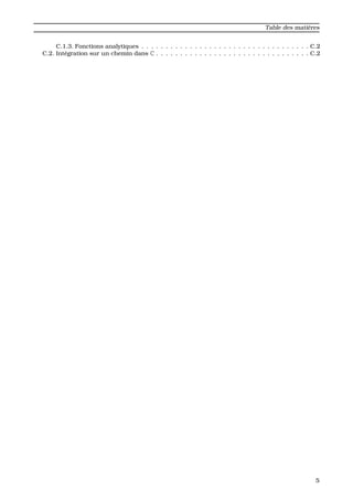 Table des mati`eres
C.1.3. Fonctions analytiques . . . . . . . . . . . . . . . . . . . . . . . . . . . . . . . . . . . C.2
C.2. Int´egration sur un chemin dans C . . . . . . . . . . . . . . . . . . . . . . . . . . . . . . . . C.2
5
 
