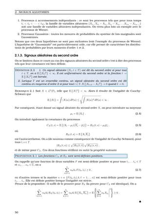 2. SIGNAUX ALEATOIRES
1. Processus `a accroissements ind´ependants : ce sont les processus tels que pour tous temps
t1 < t2 < · · · < tM , la famille de variables al´eatoires {Xt1
, Xt2
− Xt1
, Xt3
− Xt2
, . . . XtM
− XtM−1
}
soit une famille de variables al´eatoires ind´ependantes. On verra plus loin un exemple avec le
processus de Wiener.
2. Processus Gaussiens : toutes les mesures de probabilit´es du syst`eme de lois marginales sont
Gaussiennes.
Notons que ces deux hypoth`eses ne sont pas exclusives (voir l’exemple du processus de Wiener).
L’hypoth`ese de “Gaussianit´e” est particuli`erement utile, car elle permet de caract´eriser les distribu-
tions de probabilit´es par leurs moments d’ordre 1 et 2.
2.1.3. Signaux al´eatoires du second ordre
On se limitera dans ce cours au cas des signaux al´eatoires du second ordre c’est `a dire des processus
tels que leur covariance est bien d´eﬁnie.
D ´EFINITION 2.3 1. Un signal al´eatoire {Xt, t ∈ T} est dit du second ordre si pour tout
t ∈ T, on a E |Xt|2
< ∞. Il est uniform´ement du second ordre si la fonction t →
E |Xt|2
est born´ee.
2. Lorsque T est un ensemble continu, un signal al´eatoire du second ordre est dit
continu en moyenne d’ordre 2 si pour tout t ∈ T, E |Xt+δ − Xt|2
→ 0 quand δ → 0.
REMARQUE 2.1 Soit X ∈ L0
(P), telle que E |X|2
< ∞. Alors il r´esulte de l’in´egalit´e de Cauchy-
Schwarz que
E {|X|} = |X(a)| dP(a) ≤ |X(a)|2 dP(a) < ∞ .
Par cons´equent, ´etant donn´e un signal al´eatoire du second ordre X, on peut introduire sa moyenne
µt = E {Xt} . (2.4)
On introduit ´egalement la covariance du processus
CX(t, s) = E (Xt − µt)(Xs − µs) = RX(t, s) − µtµs , (2.5)
o `u
RX(t, s) = E XtXs (2.6)
est l’autocorr´elation. On a (de nouveau comme cons´equence de l’in´egalit´e de Cauchy-Schwarz), pour
tous t, s ∈ T
|RX(t, s)| ≤ |RX(t, t)| |RX(s, s)| ,
et de mˆeme pour CX. Ces deux fonctions v´eriﬁent en outre la propri´et´e suivante
PROPOSITION 2.1 Les fonctions CX et RX sont semi-d´eﬁnies positives.
On rappelle qu’une fonction de deux variables F est semi-d´eﬁnie positive si pour tous t1, . . . tn ∈ T
et α1, . . . αn ∈ C, on a
n
k, =1
αkα F(tk, t ) ≥ 0 , (2.7)
en d’autres termes si la matrice n × n {F(tk, t ), k, = 1, . . . n} est semi-d´eﬁnie positive pour tous
t1, . . . tn. Elle est d´eﬁnie positive lorsque l’in´egalit´e est stricte.
Preuve de la proposition : Il sufﬁt de le prouver pour RX (la preuve pour CX est identique). On a
n
k, =1
αkα RX(tk, t ) =
n
k, =1
αkα E Xtk
Xt = E



n
k=1
αkXtk
2



≥ 0 .
♠
50
 