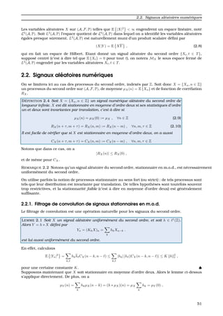 2.2. Signaux al´eatoires num´eriques
Les variables al´eatoires X sur (A, F, P) telles que E |X|2
< ∞ engendrent un espace lin´eaire, not´e
L2
(A, P). Soit L2
(A, P) l’espace quotient de L2
(A, P) dans lequel on a identiﬁ´e les variables al´eatoires
´egales presque sˆurement. L2
(A, P) est naturellement muni d’un produit scalaire d´eﬁni par
(X|Y ) = E XY , (2.8)
qui en fait un espace de Hilbert. Etant donn´e un signal al´eatoire du second ordre {Xt, t ∈ T},
suppos´e centr´e (c’est `a dire tel que E {Xt} = 0 pour tout t), on notera MX le sous espace ferm´e de
L2
(A, P) engendr´e par les variables al´eatoires Xt, t ∈ T.
2.2. Signaux al´eatoires num´eriques
On se limitera ici au cas des processus du second ordre, index´es par Z. Soit donc X = {Xn, n ∈ Z}
un processus du second ordre sur (A, F, P), de moyenne µX(n) = E {Xn} et de fonction de corr´elation
RX.
D ´EFINITION 2.4 Soit X = {Xn, n ∈ Z} un signal num´erique al´eatoire du second ordre de
longueur inﬁnie. X est dit stationnaire en moyenne d’ordre deux si ses statistiques d’ordre
un et deux sont invariantes par translation, c’est `a dire si
µX(n) = µX(0) := µX , ∀n ∈ Z (2.9)
RX(n + τ, m + τ) = RX(n, m) := RX(n − m) , ∀n, m, τ ∈ Z (2.10)
Il est facile de v´eriﬁer que si X est stationnaire en moyenne d’ordre deux, on a aussi
CX(n + τ, m + τ) = CX(n, m) := CX(n − m) , ∀n, m, τ ∈ Z
Notons que dans ce cas, on a
|RX(n)| ≤ RX(0) ,
et de mˆeme pour CX.
REMARQUE 2.2 Notons qu’un signal al´eatoire du second ordre, stationnaire en m.o.d., est n´ecessairement
uniform´ement du second ordre.
On utilise parfois la notion de processus stationnaire au sens fort (ou strict) : de tels processus sont
tels que leur distribution est invariante par translation. De telles hypoth`eses sont toutefois souvent
trop restrictives, et la stationnarit´e faible (c’est `a dire en moyenne d’ordre deux) est g´en´eralement
sufﬁsante.
2.2.1. Filtrage de convolution de signaux stationnaires en m.o.d.
Le ﬁltrage de convolution est une op´eration naturelle pour les signaux du second ordre.
LEMME 2.1 Soit X un signal al´eatoire uniform´ement du second ordre, et soit h ∈ 1
(Z).
Alors Y = h ∗ X d´eﬁni par
Yn = (KhX)n =
k
hkXn−k .
est lui aussi uniform´ement du second ordre.
En effet, calculons
E |Yn|2
=
k,
hkh CX(n − k, n − ) ≤
k,
|hk| |h ||CX(n − k, n − )| ≤ K h 2
1 ,
pour une certaine constante K. ♠
Supposons maintenant que X soit stationnaire en moyenne d’ordre deux. Alors le lemme ci-dessus
s’applique directement. De plus, on a
µY (n) =
k
hkµX(n − k) = (h ∗ µX)(n) = µX
k
hk = µY (0) ,
51
 
