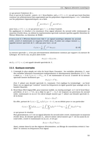 2.2. Signaux al´eatoires num´eriques
ce qui prouve l’existence de ν.
Pour ce qui est de l’unicit´e : soient ν et ν deux limites ; soit g ∈ C([−π, π]) ; on sait que toute fonction
continue est arbitrairement bien approxim´ee par les polynˆomes trigonom´etriques ; ν et ν co¨ıncidant
sur les polynˆomes trigonom´etriques, on a bien
π
−π
g(ω) dν(ω) =
π
−π
g(ω) dν (ω) ,
pour tout g ∈ C([−π, π], ce qui prouve que ν = ν, et donc l’unicit´e. ♠
En appliquant ce r´esultat `a la covariance d’un signal al´eatoire du second ordre stationnaire en
moyenne d’ordre deux, on obtient la repr´esentation spectrale suivante (parfois appel´ee th´eor`eme de
Wiener-Khintchin, ou th´eor`eme de Wold) :
COROLLAIRE 2.1 (WIENER-KHINTCHIN) Soit X un signal num´erique al´eatoire du second
ordre, centr´e et stationnaire en moyenne d’ordre deux. Il existe une unique mesure νX,
appel´ee mesure spectrale de X, telle que pour tout n on ait
CX(n) =
1
2π
π
−π
einω
dνX(ω) . (2.13)
La mesure spectrale νX n’est pas n´ecessairement absolument continue par rapport `a la mesure de
Lebesgue. Si c’est le cas, on peut alors ´ecrire
dνX(ω) = SX(ω) dω ,
o `u SX ∈ L∞
([−π, π]) est appel´e densit´e spectrale de X.
2.2.3. Quelques exemples
1. L’exemple le plus simple est celui du bruit blanc Gaussien : les variables al´eatoires Xn sont
des variables al´eatoires Gaussiennes ind´ependantes et identiquement distribu´ees N(0, σ). On
a alors µX = 0 et CX(m, n) = σ2
δmn, et X est stationnaire en m.o.d. L’unicit´e de la mesure
spectrale montre facilement que
dνX(ω) = σ2
dω ,
d’o `u X admet une densit´e spectrale SX constante. Ceci explique la terminologie : un bruit
blanc est un signal qui “contient” toutes les fr´equences en ´egale quantit´e (par analogie avec la
lumi`ere blanche).
2. Bruit blanc ﬁltr´e (signal MA, pour moyenne mobile, ou moving average) : si X est le bruit blanc
pr´ec´edent, et si h ∈ 1
(Z), on a d´ej`a vu que Y = KhX est toujours un processus du second
ordre, stationnaire en m.o.d. Un calcul simple montre que Y admet une densit´e spectrale SY
de la forme
SY (ω) = |ˆh(ω)|2
.
En effet, partant de CY (n) = k, hkh CX(n − k + ), on en d´eduit pour ce cas particulier
CY (n) =
k,
hkh δn−k+ =
1
2π
π
−π k,
hkh ei(n−k+ )ω
dω =
1
2π
π
−π
|ˆh(ω)|2
einω
dω
ce qui prouve le r´esultat.
Plus g´en´eralement, si X est un signal al´eatoire du second ordre centr´e, stationnaire en moyenne
d’ordre deux, de densit´e spectrale SX, alors le mˆeme calcul montre que Y est lui aussi du se-
cond ordre, centr´e et stationnaire en m.o.d., et tel que
SY (ω) = |ˆh(ω)|2
SX(ω) .
Ainsi, comme dans le cas des signaux d´eterministes, un ﬁltrage de convolution revient `a “mo-
deler” le contenu en fr´equences d’un signal.
53
 
