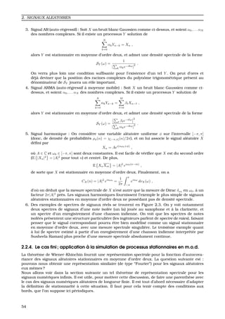 2. SIGNAUX ALEATOIRES
3. Signal AR (auto-r´egressif) : Soit X un bruit blanc Gaussien comme ci-dessus, et soient α0, . . . αN
des nombres complexes. Si il existe un processus Y solution de
N
k=0
αkYn−k = Xn ,
alors Y est stationnaire en moyenne d’ordre deux, et admet une densit´e spectrale de la forme
SY (ω) =
1
| k αke−ikω|
2 .
On verra plus loin une condition sufﬁsante pour l’existence d’un tel Y . On peut d’ores et
d´ej`a deviner que la position des racines complexes du polynˆome trigonom´etrique pr´esent au
d´enominateur de SY jouera un rˆole important.
4. Signal ARMA (auto-r´egressif `a moyenne mobile) : Soit X un bruit blanc Gaussien comme ci-
dessus, et soient α0, . . . αN des nombres complexes. Si il existe un processus Y solution de
N
k=0
αkYn−k =
M
=0
β Xn− ,
alors Y est stationnaire en moyenne d’ordre deux, et admet une densit´e spectrale de la forme
SY (ω) =
β e−i ω 2
| k αke−ikω|
2 .
5. Signal harmonique : On consid`ere une variable al´eatoire uniforme φ sur l’intervalle [−π, π]
(donc, de densit´e de probabilit´es ρφ(α) = χ[−π,π](α)/2π), et on lui associe le signal al´eatoire X
d´eﬁni par
Xn = Aei(nω0+φ)
,
o `u A ∈ C et ω0 ∈ [−π, π] sont deux constantes. Il est facile de v´eriﬁer que X est du second ordre
(E |Xn|2
= |A|2
pour tout n) et centr´e. De plus,
E XnXm = |A|2
eiω0(n−m)
,
de sorte que X est stationnaire en moyenne d’ordre deux. Finalement, on a
CX(n) = |A|2
einω0
=
1
2π
π
−π
einω
dνX(ω) ,
d’o `u on d´eduit que la mesure spectrale de X n’est autre que la mesure de Dirac δω0
en ω0, `a un
facteur 2π|A|2
pr`es. Les signaux harmoniques fournissent l’exemple le plus simple de signaux
al´eatoires stationnaires en moyenne d’ordre deux ne poss´edant pas de densit´e spectrale.
6. Des exemples de spectres de signaux r´eels se trouvent en Figure 2.3. On y voit notamment
deux spectres de signaux d’une note isol´ee (un la) jou´ee au saxophone et `a la clarinette, et
un spectre d’un enregistrement d’une chanson indienne. On voit que les spectres de notes
isol´ees pr´esentent une structure particuli`ere (les ing´enieurs parlent de spectre de raies), faisant
penser que le signal correspondant pourra ˆetre bien mod´elis´e comme un signal stationnaire
en moyenne d’ordre deux, avec une mesure spectrale singuli`ere. Le troisi`eme exemple quant
`a lui (le spectre estim´e `a partir d’un enregistrement d’une chanson indienne interprˆet´ee par
Susheela Raman) plus proche d’une mesure spectrale absolument continue.
2.2.4. Le cas ﬁni ; application `a la simulation de processus stationnaires en m.o.d.
La th´eor`eme de Wiener-Khinchin fournit une repr´esentation spectrale pour la fonction d’autocova-
riance des signaux al´eatoires stationnaires en moyenne d’ordre deux. La question suivante est :
pouvons nous obtenir une repr´esentation similaire (de type “Fourier”) pour les signaux al´eatoires
eux mˆemes ?
Nous allons voir dans la section suivante un tel th´eor`eme de repr´esentation spectrale pour les
signaux num´eriques inﬁnis. Il est utile, pour motiver cette discussion, de faire une parenth`ese avec
le cas des signaux num´eriques al´eatoires de longueur ﬁnie. Il est tout d’abord n´ecessaire d’adapter
la d´eﬁnition de stationnarit´e `a cette situation. Il faut pour cela tenir compte des conditions aux
bords, que l’on suppose ici p´eriodiques.
54
 