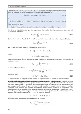 2. SIGNAUX ALEATOIRES
D ´EFINITION 2.5 Soit X = {Xn, n = 0, . . . N − 1} un signal num´erique al´eatoire du second
ordre de longueur N. X est stationnaire en moyenne d’ordre deux si
µX(n) = µX(0) := µX , ∀n = 0, . . . N − 1 (2.14)
et
RX((n + τ) modN, (m + τ) modN) = RX(n, m) := RX((n − m) modN) , ∀n, m, τ (2.15)
Dans ce cas, on a aussi
CX((n + τ) modN, (m + τ) modN) = CX(n, m) := CX((n − m) modN) , ∀n, m, τ .
Soit X un tel signal al´eatoire, que l’on suppose de plus centr´e. Soit CX son autocovariance, et soit
SX le vecteur d´eﬁni par
SX(k) =
N−1
n=0
CX(n) e−2iπkn/N
. (2.16)
On consid`ere la transform´ee de Fourier ﬁnie de X : le vecteur al´eatoire { ˆX0, . . . ˆXN−1}, d´eﬁni par
ˆXk =
N−1
n=0
Xn e−2iπkn/N
. (2.17)
Soit CX son autocovariance Un calcul simple montre que
E ˆXk = 0 , ∀k = 0, . . . N − 1 ,
et que
E ˆXk
ˆX = N SX(k) δk .
Les composantes de ˆX sont donc d´ecorr´el´ees. Utilisant la transform´ee de Fourier ﬁnie inverse, on
peut alors ´ecrire
Xn =
1
√
N
N−1
k=0
e2iπkn/N
Yk , (2.18)
o `u les variables al´eatoires
Yk =
1
√
N
ˆXk =
1
√
N
N−1
n=0
Xne−2iπkn/N
(2.19)
sont d´ecorr´el´ees :
E YkY = SX(k) δk . (2.20)
La repr´esentation (2.18) porte parfois le nom de repr´esentation de Cram`er en dimension ﬁnie.
Application `a la simulation num´erique de signaux al´eatoires stationnaires : Lorsque l’on sou-
haite simuler num´eriquement un signal al´eatoire, on se place de facto dans une situation de dimen-
sion ﬁnie. Les ordinateurs proposent g´en´eralement des g´en´erateurs de nombres pseudo-al´eatoires
(par exemple, les fonctions de type rand sour UNIX), capables de fournir des s´equences de nombres
al´eatoires aussi proches que possible de vecteurs identiquement distribu´es et d´ecorr´el´es. Dans
ces conditions, si on souhaite g´en´erer une r´ealisation d’un signal stationnaire en moyenne d’ordre
deux, de spectre SX donn´e, on peut proc´eder comme suit : on g´en`ere tout d’abord une s´equence de
nombres pseudo-al´eatoires {W0, W1, . . . WN−1}, qui sont tels que
E {Xk} = 0 , E WkW = δk ,
puis on exploite la repr´esentation de Cram`er en formant
Xn =
1
N
N−1
k=0
e2iπkn/N
SX(k) Wk ;
56
 