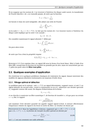2.3. Quelques exemples d’application
Si on suppose que les racines de A se trouvent `a l’int´erieur du disque unit´e ouvert, la transform´ee
de Fourier discr`ete ˆa de a ne s’annulle jamais, de sorte que la fonction
ˆb : ω → ˆb(ω) =
1
ˆa(ω)
est born´ee et donc de carr´e int´egrable ; elle admet une s´erie de Fourier
1
ˆa(ω)
=
∞
−∞
bneinω
,
o `u la suite b = {bn, n ∈ Z} ∈ 2
(Z). Le fait que les racines de A se trouvent toutes `a l’int´erieur du
disque unit´e implique que la suite b est causale :
bk = 0 ∀k < 0 .
On consid`ere maintenant le signal al´eatoire Y d´eﬁni par
Yn =
π
−π
einω
ˆa(ω)
dZX(ω) .
On peut alors ´ecrire
Yn =
∞
k=1
bkXn−k ,
de sorte que l’on a bien la propri´et´e requise
E YnXm = bn−m = 0 ∀m > n .
REMARQUE 2.3 Ceci exprime donc un signal AR sous la forme d’un bruit blanc, ﬁltr´e `a l’aide d’un
ﬁltre (IIR, causal) dont la fonction de transfert ne poss`ede pas de z´ero, mais est caract´eris´ee par ses
N pˆoles (on parle alors de ﬁltre tout-pˆoles.
2.3. Quelques exemples d’application
On s’int´eresse ici `a quelques probl`emes classiques de traitement du signal, faisant intervenir des
mod`eles de signaux al´eatoires stationnaires em moyenne d’ordre deux.
2.3.1. Filtrage optimal et d´etection
Le probl`eme pos´e est le suivant : soit s ∈ 2
(Z) un signal d´eterministe, suppos´e connu, et soit X un
signal al´eatoire du second ordre, centr´e et stationnaire en m.o.d., admettant une densit´e spectrale
SX suppos´ee connue elle aussi. On dispose d’observations de la forme
Yn = sn + Xn ,
et on cherche `a construire un ﬁltre num´erique T, de fonction de transfert m, tel que pour un certain
n = n0 ﬁx´e, le rapport
ρ =
(Ts)n0
E {|(TX)n|2}
soit maximal. Cette derni`ere quantit´e est appel´ee rapport signal `a bruit, et mesure effectivement
l’importance relative du signal et du bruit en sortie du ﬁltre. Le r´esultat est donn´e par
PROPOSITION 2.4 Sous les hypoth`eses ci-dessus, supposant que ˆs/
√
SX ∈ L2
([−π, π]) et
que ˆs/SX ∈ L∞
([−π, π]), la fonction de transfert du ﬁltre optimal est donn´ee par
m(ω) = C
ˆs(ω)
SX(ω)
e−in0ω
, (2.25)
o`u C ∈ C est une constante non nulle arbitraire.
59
 