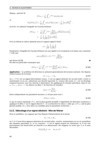 2. SIGNAUX ALEATOIRES
Preuve : partant de
(Ts)n0 =
1
2π
π
−π
ein0ω
m(ω)ˆs(ω) dω
et
E |(TX)n|2
=
1
2π
π
−π
|m(ω)|2
SX(ω) dω =
1
2π
m SX
2
,
on ´ecrit, en utilisant l’in´egalit´e de Cauchy-Schwarz
|(Ts)n0
| =
1
2π
π
−π
ein0ω ˆs(ω)
SX(ω)
SX(ω)m(ω) dω
≤
1
2π
ˆs
√
SX
m SX ,
d’o `u on d´eduit la valeur optimale pour le rapport signal `a bruit
ρ ≤
1
√
2π
ˆs
√
SX
.
Finalement, l’in´egalit´e de Cauchy-Schwarz est une ´egalit´e si et seulement si il existe une constante
C telle que
m(ω) SX(ω) = C e−in0ω ˆs(ω)
SX(ω)
,
qui donne (2.25). ♠
On doit en particulier remarquer que
|(Ts)n| =
1
2π
π
−π
ei(n−n0)ω |ˆs(ω)|2
SX(ω)
dω ≤ (Ts)n0
. (2.26)
Application : Le probl`eme de d´etection se pr´esente g´en´eralement de la fac¸on suivante. On dispose
d’observations de la forme
Yn = un−τ + Xn , (2.27)
o `u u ∈ 2
(Z) est un signal d´eterministe connu, X est un signal al´eatoire du second ordre, centr´e et
stationnaire en m.o.d., admettant une densit´e spectrale SX connue elle aussi, et τ est un d´ecalage
temporel inconnu, que l’on cherche `a d´eterminer. En appliquant le r´esultat pr´ec´edent, dans le cas
sn = un−τ , et n0 = τ, on obtient un ﬁltre T de fonction de transfert
m(ω) = C
ˆs(ω)
SX(ω)
, (2.28)
(donc ind´ependante du param`etre inconnu τ), tel que pour tout n
|(Ts)n| ≤ (Ts)τ , (2.29)
et que la valeur maximale (Ts)τ soit la plus grande possible. L’algorithme de d´etection consistera `a
appliquer le ﬁltre T sur le signal observ´e Y , et `a rechercher la valeur n telle que |(TY )n| soit la plus
grande posible. Ce n sera alors un candidat pour le param`etre recherch´e τ.
2.3.2. D´ebruitage d’un signal al´eatoire : ﬁltre de Wiener
Pour ce probl`eme, on suppose que l’on dispose d’observations de la forme
Yn = Xn + Bn , (2.30)
o `u X et B sont deux signaux al´eatoires du second ordre, centr´es, stationnaires en m.o.d, poss´edant
des densit´es spectrales SX et SB connues : X est le signal auquel on s’int´eresse, et B est une
perturbation (un bruit) dont on cherche `a se d´ebarrasser. On suppose en outre que X et B sont
d´ecorr´el´es :
E XnBm = 0 , ∀n, m ∈ Z .
60
 