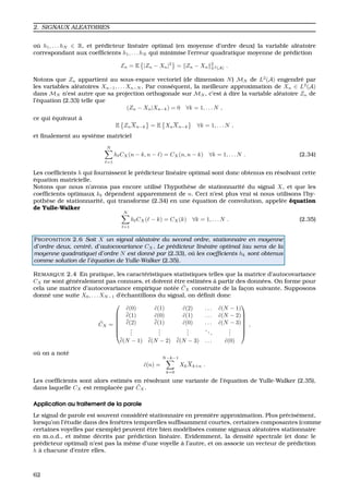 2. SIGNAUX ALEATOIRES
o `u h1, . . . hN ∈ R, et pr´edicteur lin´eaire optimal (en moyenne d’ordre deux) la variable al´eatoire
correspondant aux coefﬁcients h1, . . . hN qui minimise l’erreur quadratique moyenne de pr´ediction
En = E |Zn − Xn|2
= Zn − Xn
2
L2(A) .
Notons que Zn appartient au sous-espace vectoriel (de dimension N) MN de L2
(A) engendr´e par
les variables al´eatoires Xn−1, . . . Xn−N . Par cons´equent, la meilleure approximation de Xn ∈ L2
(A)
dans MN n’est autre que sa projection orthogonale sur MN , c’est `a dire la variable al´eatoire Zn de
l’´equation (2.33) telle que
(Zn − Xn|Xn−k) = 0 ∀k = 1, . . . N ,
ce qui ´equivaut `a
E ZnXn−k = E XnXn−k ∀k = 1, . . . N ,
et ﬁnalement au syst`eme matriciel
N
=1
h CX(n − k, n − ) = CX(n, n − k) ∀k = 1, . . . N . (2.34)
Les coefﬁcients h qui fournissent le pr´edicteur lin´eaire optimal sont donc obtenus en r´esolvant cette
´equation matricielle.
Notons que nous n’avons pas encore utilis´e l’hypoth`ese de stationnarit´e du signal X, et que les
coefﬁcients optimaux kk d´ependent apparemment de n. Ceci n’est plus vrai si nous utilisons l’hy-
poth`ese de stationnarit´e, qui transforme (2.34) en une ´equation de convolution, appel´ee ´equation
de Yulle-Walker
N
=1
h CX( − k) = CX(k) ∀k = 1, . . . N . (2.35)
PROPOSITION 2.6 Soit X un signal al´eatoire du second ordre, stationnaire en moyenne
d’ordre deux, centr´e, d’autocovariance CX. Le pr´edicteur lin´eaire optimal (au sens de la
moyenne quadratique) d’ordre N est donn´e par (2.33), o`u les coefﬁcients hk sont obtenus
comme solution de l’´equation de Yulle-Walker (2.35).
REMARQUE 2.4 En pratique, les caract´eristiques statistiques telles que la matrice d’autocovariance
CX ne sont g´en´eralement pas connues, et doivent ˆetre estim´ees `a partir des donn´ees. On forme pour
cela une matrice d’autocovariance empirique not´ee ˜CX construite de la fac¸on suivante. Supposons
donn´e une suite X0, . . . XN−1 d’´echantillons du signal, on d´eﬁnit donc
˜CX =







˜c(0) ˜c(1) ˜c(2) . . . ˜c(N − 1)
˜c(1) ˜c(0) ˜c(1) . . . ˜c(N − 2)
˜c(2) ˜c(1) ˜c(0) . . . ˜c(N − 3)
...
...
...
...
...
˜c(N − 1) ˜c(N − 2) ˜c(N − 3) . . . ˜c(0)







,
o `u on a not´e
˜c(n) =
N−k−1
k=0
XkXk+n .
Les coefﬁcients sont alors estim´es en r´esolvant une variante de l’´equation de Yulle-Walker (2.35),
dans laquelle CX est remplac´ee par ˜CX.
Application au traitement de la parole
Le signal de parole est souvent consid´er´e stationnaire en premi`ere approximation. Plus pr´ecis´ement,
lorsqu’on l’´etudie dans des fenˆetres temporelles sufﬁsamment courtes, certaines composantes (comme
certaines voyelles par exemple) peuvent ˆetre bien mod´elis´ees comme signaux al´eatoires stationnaire
en m.o.d., et mˆeme d´ecrits par pr´ediction lin´eaire. Evidemment, la densit´e spectrale (et donc le
pr´edicteur optimal) n’est pas la mˆeme d’une voyelle `a l’autre, et on associe un vecteur de pr´ediction
h `a chacune d’entre elles.
62
 