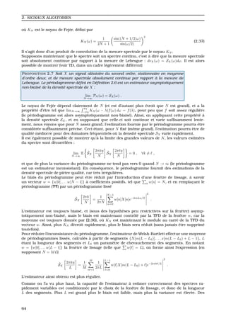 2. SIGNAUX ALEATOIRES
o `u KN est le noyau de Fej`er, d´eﬁni par
KN (ω) =
1
2N + 1
sin((N + 1/2)ω)
sin(ω/2)
2
(2.37)
Il s’agit donc d’un produit de convolution de la mesure spectrale par le noyau KN .
Supposons maintenant que le spectre soit un spectre continu, c’est `a dire que la mesure spectrale
soit absolument continue par rapport `a la mesure de Lebesgue : dνX(ω) = SX(ω)dω. Il est alors
possible de montrer (voir TD, dans un cadre l´eg`erement diff´erent)
PROPOSITION 2.7 Soit X un signal al´eatoire du second ordre, stationnaire en moyenne
d’ordre deux, et de mesure spectrale absolument continue par rapport `a la mesure de
Lebesgue. Le p´eriodogramme d´eﬁni en D´eﬁnition 2.6 est un estimateur asymptotiquement
non-biais´e de la densit´e spectrale de X :
lim
N→∞
PN (ω) = SX(ω) .
Le noyau de Fej`er d´epend clairement de N (et est d’autant plus ´etroit que N est grand), et a la
propri´et´e d’ˆetre tel que limN→∞
πη
−πη
KN (ω − λ)f(ω) dω = f(λ), pour peu que f soit assez r´eguli`ere
(le p´eriodogramme est alors asymptotiquement non-biais´e). Ainsi, en appliquant cette propri´et´e `a
la densit´e spectrale SX, et en supposant que celle-ci soit continue et varie sufﬁsamment lente-
ment, nous voyons que pour N assez grand, l’estimation fournie par le p´eriodogramme pourra ˆetre
consid´er´ee sufﬁsamment pr´ecise. Ceci ´etant, pour N ﬁx´e (mˆeme grand), l’estimation pourra ˆetre de
qualit´e m´ediocre pour des domaines fr´equentiels o `u la densit´e spectrale SX varie rapidement.
Il est ´egalement possible de montrer qu’`a la limite des grandes valeurs de N, les valeurs estim´ees
du spectre sont d´ecorr´el´ees :
lim
N→∞
E ˜SX
2πkη
N
˜SX
2π η
N
= 0 , ∀k = ,
et que de plus la variance du p´eriodogramme ne tend pas vers 0 quand N → ∞ (le p´eriodogramme
est un estimateur inconsistant). En cons´equence, le p´eriodogramme fournit des estimations de la
densit´e spectrale de pi`etre qualit´e, car tr`es irr´eguli`eres.
Le biais du p´eriodogramme peut ˆetre r´eduit par l’introduction d’une fenˆetre de lissage, `a savoir
un vecteur w = {w[0], . . . w[N − 1]} `a coefﬁcients positifs, tel que n w[n] = N, et en remplac¸ant le
p´eriodogramme (??) par un p´eriodogramme liss´e
˜SX
2πk
N
=
1
2πN
N−1
n=0
w[n]X[n]e−2iπkn/N
2
.
L’estimateur est toujours biais´e, et (sous des hypoth`eses peu restrictives sur la fenˆetre) asymp-
totiquement non-biais´e, mais le biais est maintenant contrˆol´e par la TFD de la fenˆetre w, car la
moyenne est toujours donn´ee par (2.36), o `u KN est maintenant le module au carr´e de la TFD du
vecteur w. Ainsi, plus KN d´ecroˆıt rapidement, plus le biais sera r´eduit (sans jamais ˆetre supprim´e
toutefois).
Pour r´eduire l’inconsistance du p´eriodogramme, l’estimateur de Welsh-Bartlett effectue une moyenne
de p´eriodogrammes liss´es, calcul´es `a partir de segments {X[m(L − L0)], . . . x[m(L − L0) + L − 1}, L
´etant la longueur des segments et L0 un param`etre de chevauchement des segments. En notant
w = {w[0], . . . w[L − 1]} la fenˆetre de lissage (telle que w[ ] = L), on forme ainsi l’expression (en
supposant N = ML)
˜SX
2πkη
L
=
1
M
M
m=1
1
2πL
L−1
=0
w[ ]X[m(L − L0) + ]e−2iπk /L
2
.
L’estimateur ainsi obtenu est plus r´egulier.
Comme on l’a vu plus haut, la capacit´e de l’estimateur `a estimer correctement des spectres ra-
pidement variables est conditionn´ee par le choix de la fenˆetre de lissage, et donc de la longueur
L des segments. Plus L est grand plus le biais est faible, mais plus la variance est ´elev´ee. Des
64
 