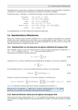 2.4. Repr´esentations Hilbertiennes
d´eveloppements r´ecents dans le domaine de l’estimation spectrale non-param´etrique cherchent `a
contourner ce compromis par l’introduction d’estimateurs `a fenˆetres multiples.
Il existe des choix classiques de fenˆetres de lissage. Les plus utilis´ees sont les suivantes :
Triangulaire : w[n] = 2
N · N
2 − n − N−1
2
Hamming : w[n] = 0.54 − 0.46 cos 2πn
N−1
Hann : w[n] = 0.5 1 − cos 2πn
N−1
Bartlett : w[n] = 2
N−1 · N−1
2 − n − N−1
2
Bartlett − Hann : w[n] = 0, 62 − 0, 48 n
N−1 − 1
2 − 0, 38 cos 2πn
N−1
Cosinus : w[n] = cos πn
N−1 − π
2
Le p´eriodogramme est le plus simple des estimateurs spectraux.
2.4. Repr´esentations Hilbertiennes
Nous nous sommes jusqu’`a pr´esent focalis´es sur le cas des signaux stationnaires en moyenne
d’ordre deux, pour lesquels nous avons obtenu une repr´esentation de type “Fourier”. Or, ce type
de repr´esentation n’est g´en´eralement pas la meilleure possible d`es que l’on sort de la classe des
signaux stationnaires en moyenne d’ordre deux.
2.4.1. Repr´esentation sur une base pour les signaux al´eatoires de longueur ﬁnie
Pour simpliﬁer, plac¸ons nous tout d’abord dans le cadre des signaux al´eatoires de taille ﬁnie X =
{X0, . . . XN−1}, centr´es, et soit {ϕ0
, . . . ϕN−1
} une base orthonorm´ee de CN
.
Introduisons la famille de variables al´eatoires
Zn = X, ϕn
=
N−1
k=0
Xkϕn
k . (2.38)
Clairement, les Zn sont les coefﬁcients du d´eveloppement du signal X sur la base consid´er´ee :
X =
N−1
n=0
Znϕn
. (2.39)
Il est imm´ediat que les Zn sont des variables al´eatoires centr´ees, du second ordre :
E |Zn|2
=
N−1
k, =0
E XkX ϕn
k ϕn
< ∞ . (2.40)
De plus, la matrice de covariance CZ du vecteur al´eatoire Z est donn´ee par
CZ(m, n) = E ZmZn =
N−1
k, =0
E XkX ϕm
k ϕn
=
N−1
k=0
N−1
=0
CX(k, )ϕn
ϕm
k = CXϕn
, ϕm
(2.41)
o `u CX est l’op´erateur lin´eaire d´eﬁni dans la base canonique par la matrice CX.
D ´EFINITION 2.7 L’op´erateur CX d´eﬁni par la matrice d’autocovariance CX est appel´e
op´erateur de covariance (ou op´erateur d’autocovariance) du signal X.
2.4.2. Base de Karhunen-Lo`eve pour les signaux de longueur ﬁnie
Parmi toutes les bases orthonorm´ees de CN
, il est possible d’en distinguer une qui est canonique-
ment associ´ee `a un signal al´eatoire du second ordre donn´e. En effet, il est facile de v´eriﬁer le r´esultat
suivant
65
 