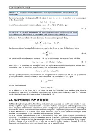 2. SIGNAUX ALEATOIRES
LEMME 2.2 L’op´erateur d’autocovariance CX d’un signal al´eatoire du second ordre X est
auto-adjoint.
Par cons´equent, CX est diagonalisable : il existe N r´eels λn, n = 1, . . . N, que l’on peut ordonner par
ordre d´ecroissant
λ1 ≥ λ2 ≥ · · · ≥ λN ,
et une base orthonorm´ee correspondante {ψn, n = 1, . . . N} de CN
, telles que
CXψn = λnψn . (2.42)
D ´EFINITION 2.8 La base orthonorm´ee qui diagonalise l’op´erateur de covariance d’un si-
gnal al´eatoire du second ordre X est appel´ee base de Karhunen-Lo`eve de X.
La base de Karhunen-Lo`eve fournit donc une d´ecomposition spectrale de CX :
CXf =
N
n=1
λn f, ψn ψn , f ∈ CN
.
La d´ecomposition d’un signal al´eatoire du second ordre X sur sa base de Karhunen-Lo`eve
X =
N
n=1
Znψn (2.43)
est remarquable pour la raison suivante : elle est bi-orthogonale, au sens o `u l’on a `a la fois
ψn, ψm = δmn , et (Zn|Zm) = λnδmn . (2.44)
REMARQUE 2.6 Revenons sur le cas particulier des signaux stationnaires en moyenne d’ordre deux.
Comme on l’a vu, la matrice d’autocovariance est une matrice circulante
CX(m, n) = CX([m − n][mod N]) ,
de sorte que l’op´erateur d’autocovariance est un op´erateur de convolution. Or, on sait que la base
qui diagonalise les convolutions est la base de Fourier : en d´eﬁnissant n
∈ CN
par
n
k =
1
√
N
e2iπkn/N
,
on voit facilement que
CX k = SX(k) k ,
o `u le spectre SX a ´et´e d´eﬁni en (2.16). Ainsi, la base de Karhunen-Lo`eve associ´ee aux signaux
stationnaires n’est autre que la base trigonom´etrique, et la repr´esentation spectrale de X donn´ee
en (2.43) co¨ıncide avec la repr´esentation de Cram`er (2.18).
2.5. Quantiﬁcation, PCM et codage
PCM est le sigle d´esignant le Pulse Code Modulation, un standard (ou plutˆot une famille de stan-
dards) adopt´e de fac¸on assez universelle. Le syst`eme PCM est connu pour offrir des performances
assez moyennes en termes de compression, mais aussi pour sa grande robustesse (notamment par
rapport aux erreurs de transmission) et sa faible complexit´e (algorithme peu gourmand en m´emoire
et CPU). On d´ecrit ici le PCM de fac¸on assez sommaire, dans le but d’introduire quelques id´ees
simples, notamment en ce qui concerne la quantiﬁcation scalaire.
Le PCM consiste essentiellement en un ´echantillonneur, suivi d’un quantiﬁcateur (uniforme) ap-
pliqu´e aux ´echantillons, et enﬁn d’un syst`eme simple de codage. La phase d’´echantillonnage sera
d´ecrite dans le chapitre qui suit. Le codage est bas´e sur le principe d’une attribution “d´emocratique”
des bits : chaque valeur quantiﬁ´ee sera cod´ee sur un nombre de bits constant. On parle de code de
longueur constante. On se concentre maintenant sur la quantiﬁcation.
66
 