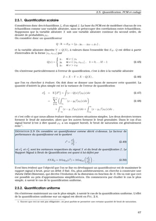 2.5. Quantiﬁcation, PCM et codage
2.5.1. Quantiﬁcation scalaire
Consid´erons donc des ´echantillons fn d’un signal f. La base du PCM est de mod´eliser chacun de ces
´echantillons comme une variable al´eatoire, sans se pr´eoccuper des corr´elations entre ´echantillons.
Supposons que la variable al´eatoire X soit une variable al´eatoire continue du second ordre, de
densit´e de probabilit´es ρX.
On consid`ere donc un quantiﬁcateur
Q : R → EM = {y−, y0, . . . yM−1, y+} ,
et la variable al´eatoire discr`ete Y = Q(X), `a valeurs dans l’ensemble ﬁni EM . Q est d´eﬁni `a partir
d’intervalles de la forme [xk, xk+1[ par
Q(x) =



y− si x ≤ x0
yk si x ∈ [xk, xk+1[ , k = 0, . . . M − 1
y+ si x > xM
(2.45)
On s’int´eresse particuli`erement `a l’erreur de quantiﬁcation, c’est `a dire `a la variable al´eatoire
Z = X − Y = X − Q(X) , (2.46)
que l’on va chercher `a ´evaluer. On doit donc se donner une fac¸on de mesurer cette quantit´e. La
quantit´e d’int´erˆet la plus simple est ici la variance de l’erreur de quantiﬁcation
σ2
Z = E Z2
= (x − Q(x))2
ρX(x)dx (2.47)
=
M−1
k=0
xk+1
xk
(x − yk)2
ρX(x)dx (2.48)
+
x0
−∞
(x − y−)2
ρX(x)dx +
∞
xM
(x − y+)2
ρX(x)dx ,
et c’est celle-ci que nous allons ´evaluer dans certaines situations simples. Les deux derniers termes
forment le bruit de saturation, alors que les autres forment le bruit granulaire. Dans le cas d’un
signal born´e (c’est `a dire quand ρX a un support born´e), le bruit de saturation est g´en´eralement
´evit´e 1
.
D ´EFINITION 2.9 On consid`ere un quantiﬁcateur comme d´ecrit ci-dessus. Le facteur de
performance du quantiﬁcateur est le quotient
2
=
σ2
X
σ2
Z
, (2.49)
o`u σ2
X et σ2
Z sont les variances respectives du signal X et du bruit de quantiﬁcation Z. Le
Rapport Signal `a Bruit de Quantiﬁcation est quant `a lui d´eﬁni par
SNRQ = 10 log10( 2
) = 10 log10
σ2
X
σ2
Z
. (2.50)
Il est bien ´evident que l’objectif que l’on se ﬁxe en d´eveloppant un quantiﬁcateur est de maximiser le
rapport signal `a bruit, pour un d´ebit R ﬁx´e. Ou, plus ambitieusement, on cherche `a construire une
th´eorie D´ebit-Distorsion, qui d´ecrive l’´evolution de la distorsion en fonction de R. On va voir que ceci
est possible au prix d’approximations simpliﬁcatrices. On commencera par ´etudier le cas le plus
simple, `a savoir le cas de la quantiﬁcation uniforme.
2.5.2. Quantiﬁcation uniforme
On s’int´eresse maintenant au cas le plus simple, `a savoir le cas de la quantiﬁcation uniforme. L’effet
de la quantiﬁcation uniforme sur un signal est d´ecrit en FIG. 2.4.
1. Encore que ceci ne soit pas obligatoire ; on peut parfois se permettre une certaine quantit´e de bruit de saturation.
67
 
