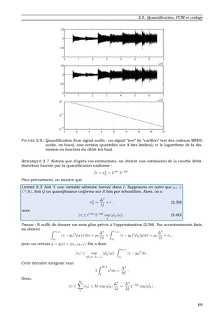 2.5. Quantiﬁcation, PCM et codage
FIGURE 2.5.: Quantiﬁcation d’un signal audio : un signal “test” (le “carillon” test des codeurs MPEG
audio, en haut), une version quantiﬁ´ee sur 4 bits (milieu), et le logarithme de la dis-
torsion en fonction du d´ebit (en bas).
REMARQUE 2.7 Notons que d’apr`es ces estimations, on obtient une estimation de la courbe d´ebit-
distortion fournie par la quantiﬁcation uniforme :
D = σ2
Z = Cste
2−2R
.
Plus pr´ecis´ement, on montre que
LEMME 2.3 Soit X une variable al´eatoire born´ee dans I. Supposons en outre que ρX ∈
C1
(R). Soit Q un quantiﬁcateur uniforme sur R bits par ´echantillon. Alors, on a
σ2
Z =
∆2
12
+ r , (2.59)
avec
|r| ≤ Cste
2−3R
sup
x
|ρX(x)| . (2.60)
Preuve : Il sufﬁt de donner un sens plus pr´ecis `a l’approximation (2.58). Par accroissements ﬁnis,
on obtient xk+1
xk
(x − yk)2
ρX(x)dx = ρk
∆3
12
+
xk+1
xk
(x − yk)3
ρX(y)dx = ρk
∆3
12
+ rk ,
pour un certain y = y(x) ∈ [xk, xk+1]. On a donc
|rk| ≤ sup
y∈[xk,xk+1]
|ρX(y)|
xk+1
xk
|x − yk|3
dx .
Cette derni´ere int´egrale vaut
2
∆/2
0
u3
du =
∆4
32
.
Donc,
|r| ≤
M
1
|rk| ≤ M sup |ρX|
∆4
32
=
|I|4
32
2−3R
sup |ρX| .
69
 