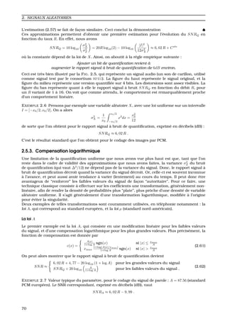2. SIGNAUX ALEATOIRES
L’estimation (2.57) se fait de fac¸on similaire. Ceci conclut la d´emonstration ♠
Ces approximations permettent d’obtenir une premi`ere estimation pour l’´evolution du SNRQ en
fonction du taux R. En effet, nous avons
SNRQ = 10 log10
σ2
X
σ2
Z
= 20R log10(2) − 10 log10
|I|2
12σ2
X
≈ 6, 02 R + Cste
o `u la constante d´epend de la loi de X. Ainsi, on aboutit `a la r`egle empirique suivante :
Ajouter un bit de quantiﬁcation revient `a
augmenter le rapport signal `a bruit de quantiﬁcation de 6dB environ.
Ceci est tr`es bien illustr´e par la FIG. 2.5, qui repr´esente un signal audio (un son de carillon, utilis´e
comme signal test par le consortium MPEG). La ﬁgure du haut repr´esente le signal original, et la
ﬁgure du milieu repr´esente une version quantiﬁ´ee sur 4 bits. Les distorsions sont assez visibles. La
ﬁgure du bas repr´esente quant `a elle le rapport signal `a bruit SNRQ en fonction du d´ebit R, pour
un R variant de 1 `a 16. On voit que comme attendu, le comportement est remarquablement proche
d’un comportement lin´eaire.
EXEMPLE 2.6 Prenons par exemple une variable al´eatoire X, avec une loi uniforme sur un intervalle
I = [−x0/2, x0/2]. On a alors
σ2
X =
1
x0
x0/2
−x0/2
x2
dx =
x2
0
12
de sorte que l’on obtient pour le rapport signal `a bruit de quantiﬁcation, exprim´e en d´ecibels (dB) :
SNRQ ≈ 6, 02 R .
C’est le r´esultat standard que l’on obtient pour le codage des images par PCM.
2.5.3. Compensation logarithmique
Une limitation de la quantiﬁcation uniforme que nous avons vue plus haut est que, tant que l’on
reste dans le cadre de validit´e des approximations que nous avons faites, la variance σ2
Z du bruit
de quantiﬁcation (qui vaut ∆2
/12) ne d´epend pas de la variance du signal. Donc, le rapport signal `a
bruit de quantiﬁcation d´ecroˆıt quand la variance du signal d´ecroˆıt. Or, celle-ci est souvent inconnue
`a l’avance, et peut aussi avoir tendance `a varier (lentement) au cours du temps. Il peut donc ˆetre
avantageux de “renforcer” les faibles valeurs du signal de fac¸on “autoritaire”. Pour ce faire, une
technique classique consiste `a effectuer sur les coefﬁcients une transformation, g´en´eralement non-
lin´eaire, aﬁn de rendre la densit´e de probabilit´es plus “plate”, plus prˆoche d’une densit´e de variable
al´eatoire uniforme. Il s’agit g´en´eralement d’une transformation logarithmique, modiﬁ´ee `a l’origine
pour ´eviter la singularit´e.
Deux exemples de telles transformations sont couramment utilis´ees, en t´el´ephonie notamment : la
loi A, qui correspond au standard europ´een, et la loi µ (standard nord-am´ericain).
La loi A
Le premier exemple est la loi A, qui consiste en une modiﬁcation lin´eaire pour les faibles valeurs
du signal, et d’une compensation logarithmique pour les plus grandes valeurs. Plus pr´ecis´ement, la
fonction de compensation est donn´ee par
c(x) =
A|x|
1+log A sgn(x) si |x| ≤ xmax
A
xmax
1+log(A|x|/xmax)
1+log A sgn(x) si |x| > xmax
A
(2.61)
On peut alors montrer que le rapport signal `a bruit de quantiﬁcation devient
SNR ≈
6, 02 R + 4, 77 − 20 log10 (1 + log A) pour les grandes valeurs du signal
SNRQ + 20 log10
A
1+log A pour les faibles valeurs du signal .
(2.62)
EXEMPLE 2.7 Valeur typique du param`etre, pour le codage du signal de parole : A = 87.56 (standard
PCM europ´een). Le SNR correspondant, exprim´e en d´ecibels (dB), vaut
SNRA ≈ 6, 02 R − 9, 99 .
70
 