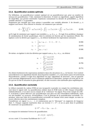 2.5. Quantiﬁcation, PCM et codage
2.5.4. Quantiﬁcation scalaire optimale
Par d´eﬁnition, un quantiﬁcateur scalaire optimal est un quantiﬁcateur qui, pour un nombre de
niveaux de quantiﬁcation N ﬁx´e, minimise la distorsion. Il existe un algorithme, appel´e algorithme
de Lloyd-Max, qui permet d’atteindre l’optimum connaissant la densit´e de probabilit´es ρX de la
variable al´eatoire X `a quantiﬁer.
Supposons par exemple que nous ayions `a quantiﬁer une variable al´eatoire X de densit´e ρX `a
support non born´e. Pour obtenir le r´esultat, on commence par calculer
σ2
Z =
M−1
k=0
xk+1
xk
(x − yk)2
ρX(x)dx +
x0
−∞
(x − y−)2
ρX(x)dx +
∞
xM
(x − y+)2
ρX(x)dx , (2.65)
qu’il s’agit de minimiser par rapport aux variables xk, yk et y+, y−. Il s’agit d’un probl`eme classique
de minimisation de forme quadratique, dont la solution est fournie par les ´equations d’Euler. En
´egalant `a z´ero la d´eriv´ee par rapport `a xk, on obtient facilement les expressions suivantes
xk =
1
2
(yk + yk−1) , k = 1, . . . M − 1 , (2.66)
x0 =
1
2
(y0 + y−) (2.67)
xM =
1
2
(yM−1 + y+) (2.68)
De mˆeme, en ´egalant `a z´ero les d´eriv´ees par rapport aux yk, `a y− et y+, on obtient
yk =
xk+1
xk
xρX(x) dx
xk+1
xk
ρX(x) dx
, (2.69)
y− =
x0
−∞
xρX(x) dx
x0
−∞
ρX(x) dx
, (2.70)
y+ =
∞
xM
xρX(x) dx
∞
XM
ρX(x) dx
. (2.71)
On obtient facilement des expressions similaires dans des situations o `u ρX est born´ee. Ceci conduit
naturellement `a un algorithme it´eratif, dans lequel les variables x et y sont mises `a jour r´ecursivement.
Naturellement, comme il s’agit d’un algorithme de type “algorithme de descente”, rien ne garantit
qu’il converge obligatoirement vers le minimum global de la distorsion. Lorsque tel n’est pas le cas
(ce qui est en fait la situation la plus g´en´erale), on doit recourir `a des m´ethodes plus sophistiqu´ees.
2.5.5. Quantiﬁcation vectorielle
Le d´efaut essentiel du codeur PCM est son incapacit´e `a prendre en compte les corr´elations exis-
tant dans le signal cod´e. La quantiﬁcation utilis´ee dans le PCM traite en effet chaque ´echantillon
individuellement, et ne tient aucun compte de la “coh´erence” du signal. Pour tenir compte de celle-
ci, il faudrait a priori effectuer une quantiﬁcation non plus sur des ´echantillons individuels, mais
sur des familles, ou vecteurs, d’´echantillons. C’est le principe de la quantiﬁcation vectorielle. Ce-
pendant, alors que l’id´ee de la quantiﬁcation vectorielle est somme toute assez simple, sa mise en
œuvre effective peut ˆetre extrˆemement complexe.
Consid´erons un signal {x0, x1, . . .}, et commenc¸ons par le “d´ecouper” en segments de longueur
ﬁx´ee N. Chaque segment repr´esente donc un vecteur X ∈ RN
, et on se pose donc le probl`eme
de construire un quantiﬁcateur :
Q : RN
→ EM = {y0, . . . yM−1} ,
en essayant de minimiser l’erreur de quantiﬁcation
D = E |X − Q(X)|2
,
o `u on a not´e |X| la norme Euclidienne de X ∈ RN
.
73
 