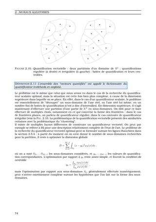 2. SIGNAUX ALEATOIRES
FIGURE 2.10.: Quantiﬁcation vectorielle : deux partitions d’un domaine de R2
: quantiﬁcations
r´eguli`ere (`a droite) et irr´eguli`ere (`a gauche) : boˆıtes de quantiﬁcation et leurs cen-
tro¨ıdes.
D ´EFINITION 2.11 L’ensemble des “vecteurs quantiﬁ´es” est appel´e le dictionnaire du
quantiﬁcateur (codebook en anglais).
Le probl`eme est le mˆeme que celui que nous avons vu dans le cas de la recherche du quantiﬁca-
teur scalaire optimal, mais la situation est cette fois bien plus complexe, `a cause de la dimension
sup´erieure dans laquelle on se place. En effet, dans le cas d’un quantiﬁcateur scalaire, le probl`eme
est essentiellement de “d´ecouper” un sous-domaine de l’axe r´eel, ou l’axe r´eel lui mˆeme, en un
nombre ﬁni de boˆıtes de quantiﬁcation (c’est `a dire d’intervalles). En dimension sup´erieure, il s’agit
maintenant d’effectuer une partition d’une partie de RN
en sous-domaines. On doit pour ce faire
effectuer de multiples choix, notamment en ce qui concerne la forme des fronti`eres : dans le cas
de fronti`eres planes, on parlera de quantiﬁcateur r´egulier, dans le cas contraire de quantiﬁcateur
irr´egulier (voir la FIG. 2.10. La probl`ematique de la quantiﬁcation vectorielle pr´esente des similarit´es
certaines avec la probl´ematique du “clustering”.
Il existe de multiples fac¸ons diff´erentes de construire un quantiﬁcateur vectoriel. On peut par
exemple se r´ef´erer `a [6] pour une description relativement compl`ete de l’´etat de l’art. Le probl`eme de
la recherche du quantiﬁcateur vectoriel optimal peut se formuler suivant les lignes ´ebauch´ees dans
la section 2.5.4 : `a partir du moment o `u on s’est donn´e le nombre de sous-domaines recherch´es
pour la partition, il reste `a optimiser la distorsion globale
D =
M−1
k=0 Ωk
(x − yk)2
ρX(x) dx ,
o `u on a not´e Ω0, . . . ΩM−1 les sous-domaines consid´er´es, et y0, . . . yM−1 les valeurs de quantiﬁca-
tion correspondantes. L’optimisation par rapport `a yk reste assez simple, et fournit la condition de
centro¨ıde
yk = Sk
xρX(x) dx
Sk
ρX(x) dx
,
mais l’optimisation par rapport aux sous-domaines Sk, g´en´eralement effectu´ee num´eriquement,
peut s’av´erer extrˆemement complexe suivant les hypoth`eses que l’on fait sur la forme des sous-
domaines.
74
 