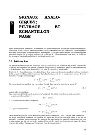 3
SIGNAUX ANALO-
GIQUES ;
FILTRAGE ET
ECHANTILLON-
NAGE
Apr`es avoir analys´e les signaux num´eriques, on passe maintenant au cas des signaux analogiques.
Comme on le verra, toutes les manipulations que l’on peut effectuer sur les signaux num´eriques ont
leur contrepartie dans le cas des signaux analogiques, ce dernier cas pr´esentant quelques difﬁcult´es
suppl´ementaires. On se posera ´egalement le probl`eme de l’´echantillonnage, c’est `a dire le probl`eme
du passage d’un signal analogique `a un signal num´erique.
3.1. Pr´eliminaires
Un signal analogique est par d´eﬁnition une fonction d’une (ou plusieurs) variable(s) continue(s),
r´esultant par exemple d’une mesure physique. Deux concepts importants sont les concepts d’´energie
et de puissance d’un signal. Pour cela, il est utile de consid´erer un exemple.
EXEMPLE 3.1 Consid´erons un circuit ´electrique, dont on mesure la tension aux bornes d’une r´esistance
R. Si on note i(t) l’intensit´e du courant dans la r´esistance, et v(t) la tension aux bornes de cette
derni`ere, l’´energie est donn´ee par
E = R
∞
−∞
|i(t)|2
dt =
1
R
∞
−∞
|v(t)|2
dt .
Par cons´equent, on appelera par convention ´energie d’un signal le carr´e de sa norme L2
E = ||f||2
=
∞
−∞
|f(t)|2
dt (3.1)
quand celle-ci est d´eﬁnie.
Une autre quantit´e utile est la puissance d’un signal. On d´eﬁnit usuellement trois quantit´es :
– La puissance instantan´ee :
P(t) = |f(t)|2
.
– La puissance instantan´ee moyenne
P(t, T) =
1
2T
T
−T
|f(t)|2
dt .
– La puissance moyenne
P = lim
T →∞
1
2T
T
−T
|f(t)|2
dt . (3.2)
Cette derni`ere quantit´e trouve son utilit´e pour l’´etude des signaux dont l’´energie n’est pas d´eﬁnie.
Un autre ingr´edient important de l’analyse du signal est la th´eorie spectrale, dont le but est de
simpliﬁer certaines transformations des signaux. La repr´esentation spectrale des signaux est une
repr´esentation qui fait intervenir des notions fr´equentielles plutˆot que des notions temporelles. Pour
cela, on doit utiliser l’analyse de Fourier, ou l’une de ses variantes.
75
 