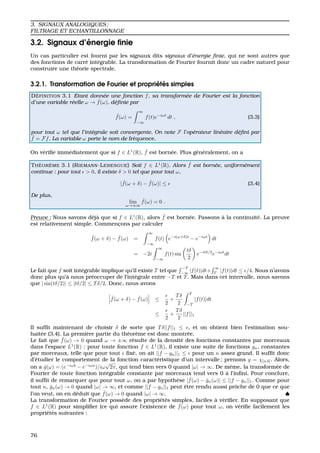 3. SIGNAUX ANALOGIQUES ;
FILTRAGE ET ECHANTILLONNAGE
3.2. Signaux d’´energie ﬁnie
Un cas particulier est fourni par les signaux dits signaux d’´energie ﬁnie, qui ne sont autres que
des fonctions de carr´e int´egrable. La transformation de Fourier fournit donc un cadre naturel pour
construire une th´eorie spectrale.
3.2.1. Transformation de Fourier et propri´et´es simples
D ´EFINITION 3.1 Etant donn´ee une fonction f, sa transform´ee de Fourier est la fonction
d’une variable r´eelle ω → ˆf(ω), d´eﬁnie par
ˆf(ω) =
∞
−∞
f(t)e−iωt
dt , (3.3)
pour tout ω tel que l’int´egrale soit convergente. On note F l’op´erateur lin´eaire d´eﬁni par
ˆf = Ff. La variable ω porte le nom de fr´equence.
On v´eriﬁe imm´ediatement que si f ∈ L1
(R), ˆf est born´ee. Plus g´en´eralement, on a
TH ´EOR `EME 3.1 (RIEMANN-LEBESGUE) Soit f ∈ L1
(R). Alors ˆf est born´ee, uniform´ement
continue : pour tout > 0, il existe δ > 0 tel que pour tout ω,
| ˆf(ω + δ) − ˆf(ω)| ≤ (3.4)
De plus,
lim
ω→±∞
ˆf(ω) = 0 .
Preuve : Nous savons d´ej`a que si f ∈ L1
(R), alors ˆf est born´ee. Passons `a la continuit´e. La preuve
est relativement simple. Commenc¸ons par calculer
ˆf(ω + δ) − ˆf(ω) =
∞
−∞
f(t) e−i(ω+δ)t
− e−iωt
dt
= −2i
∞
−∞
f(t) sin
tδ
2
e−itδ/2
e−iωt
dt
Le fait que f soit int´egrable implique qu’il existe T tel que
−T
−∞
|f(t)|dt+
∞
T
|f(t)|dt ≤ /4. Nous n’avons
donc plus qu’`a nous pr´eoccuper de l’int´egrale entre −T et T. Mais dans cet intervalle, nous savons
que | sin(tδ/2)| ≤ |tδ/2| ≤ Tδ/2. Donc, nous avons
ˆf(ω + δ) − ˆf(ω) ≤
2
+
Tδ
2
T
−T
|f(t)|dt
≤
2
+
Tδ
2
||f||1
Il sufﬁt maintenant de choisir δ de sorte que Tδ||f||1 ≤ , et on obtient bien l’estimation sou-
hait´ee (3.4). La premi`ere partie du th´eor`eme est donc montr´ee.
Le fait que ˆf(ω) → 0 quand ω → ±∞ r´esulte de la densit´e des fonctions constantes par morceaux
dans l’espace L1
(R) : pour toute fonction f ∈ L1
(R), il existe une suite de fonctions gn, constantes
par morceaux, telle que pour tout ﬁx´e, on ait ||f − gn||1 ≤ pour un n assez grand. Il sufﬁt donc
d’´etudier le comportement de la fonction caract´eristique d’un intervalle ; prenons g = χ[a,b]. Alors,
on a ˆg(ω) = (e−iωb
− e−iωa
)/iω
√
2π, qui tend bien vers 0 quand |ω| → ∞. De mˆeme, la transform´ee de
Fourier de toute fonction int´egrable constante par morceaux tend vers 0 `a l’inﬁni. Pour conclure,
il sufﬁt de remarquer que pour tout ω, on a par hypoth`ese | ˆf(ω) − ˆgn(ω)| ≤ ||f − gn||1. Comme pour
tout n, ˆgn(ω) → 0 quand |ω| → ∞, et comme ||f − gn||1 peut ˆetre rendu aussi prˆoche de 0 que ce que
l’on veut, on en d´eduit que ˆf(ω) → 0 quand |ω| → ∞. ♠
La transformation de Fourier poss`ede des propri´et´es simples, faciles `a v´eriﬁer. En supposant que
f ∈ L1
(R) pour simpliﬁer (ce qui assure l’existence de ˆf(ω) pour tout ω, on v´eriﬁe facilement les
propri´et´es suivantes :
76
 