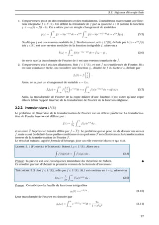 3.2. Signaux d’´energie ﬁnie
1. Comportement vis `a vis des translations et des modulations. Consid´erons maintenant une fonc-
tion int´egrable f ∈ L1
(R). On d´eﬁnit la translat´ee de f par la quantit´e b ∈ R comme la fonction
g : t → g(t) = f(t − b). On a alors, par un simple changement de variables
ˆg(ω) =
∞
−∞
f(t − b)e−iωt
dt = eiωb
∞
−∞
f(t − b)e−iω(t−b)
dt = eiωb ˆf(ω) . (3.5)
On dit que ˆg est une version modul´ee de ˆf. Similairement, si h ∈ L1
(R), d´eﬁnie par h(t) = eiηt
f(t)
(o `u η ∈ R∗
) est une version modul´ee de la fonction int´egrable f, alors on a
ˆh(ω) =
∞
−∞
f(t)e−i(ω−η)t
dt = ˆf(ω − η) , (3.6)
de sorte que la transform´ee de Fourier de h est une version translat´ee de ˆf.
2. Comportement vis `a vis des dilatations. Soit f ∈ L1
(R), et soit ˆf sa transform´ee de Fourier. Si a
est une constante r´eelle, on consid`ere une fonction fa, dilat´ee de f du facteur a, d´eﬁnie par
fa(t) = f
t
a
.
Alors, on a, par un changement de variable u = t/a,
ˆfa(ω) =
∞
−∞
f
t
a
e−iωt
dt = a
∞
−∞
f(u)e−iaωu
du = a ˆf(aω) . (3.7)
Ainsi, la transform´ee de Fourier de la copie dilat´ee d’une fonction n’est autre qu’une copie
dilat´ee (d’un rapport inverse) de la transform´ee de Fourier de la fonction originale.
3.2.2. Inversion dans L1
(R)
Le probl`eme de l’inversion de la transformation de Fourier est un d´elicat probl`eme. La transforma-
tion de Fourier inverse est d´eﬁnie par :
ˇf(t) =
1
2π
∞
−∞
f(ω)eiωt
dω .
et on note F l’op´erateur lin´eaire d´eﬁni par ˇf = Ff. Le probl`eme qui se pose est de donner un sens `a
ˇf, mais aussi de d´eﬁnir dans quelles conditions et en quel sens F est effectivement la transformation
inverse de la transformation de Fourier F.
Le r´esultat suivant, appel´e formule d’´echange, joue un rˆole essentiel dans ce qui suit.
LEMME 3.1 (FORMULE D’ ´ECHANGE) Soient f, g ∈ L1
(R). Alors on a
f(t)ˆg(t)dt = ˆf(s)g(s)ds . (3.8)
Preuve : la preuve est une cons´equence imm´ediate du th´eor`eme de Fubini. ♠
Ce r´esultat permet d’obtenir la premi`ere version de la formule d’inversion :
TH ´EOR `EME 3.2 Soit f ∈ L1
(R), telle que ˆf ∈ L1
(R). Si f est continue en t = t0, alors on a
f(t0) =
1
2π
∞
−∞
ˆf(ω)eiωt0
dω . (3.9)
Preuve : Consid´erons la famille de fonctions int´egrables
gn(t) = e−|t|/n
. (3.10)
Leur transform´ee de Fourier est donn´ee par
ˆgn(ω) =
∞
−∞
e−|t|/n
e−iωt
dt =
2n
1 + n2ω2
(3.11)
77
 