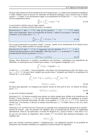 3.2. Signaux d’´energie ﬁnie
On peut alors diviser les deux membres de cette ´equation par δ, et utiliser des estimations similaires
`a celles utilis´ees dans la preuve du th´eor`eme de Riemann-Lebesgue, pour montrer que la limite
quand δ → 0 existe, et est pr´ecis´ement ´egale `a la transform´ee de Fourier de t → −itf(t). On a donc,
sous les hypoth`eses faites,
d ˆf
dω
(ω) =
∞
−∞
(−it)f(t)e−iωt
dt (3.15)
ce qui revient `a d´eriver sous le signe somme.
En utilisant ce r´esultat de fac¸on r´ecursive, on obtient
PROPOSITION 3.1 Soit f ∈ L1
(R), telle que les fonction t → tf(t), . . . t → tm
f(t) soient
elles aussi int´egrables. Alors sa transform´ee de Fourier ˆf admet en tout point m d´eriv´ees
continues, et on a pour tout k = 0, . . . m
dk ˆf
dωk
(ω) =
∞
−∞
(−it)k
f(t)e−iωt
dt (3.16)
On se pose maintenant la question “duale”, `a savoir, “quelle est la transform´ee de la d´eriv´ee d’une
fonction ?” Nous allons montrer le r´esultat suivant :
PROPOSITION 3.2 Soit f ∈ L1
(R), et supposons que les d´eriv´ees f(k)
, k = 1, . . . m de f
existent presque partout et sont int´egrables. Alors pour tout k ≤ m, la fonction f(k)
a pour
transform´ee de Fourier la fonction (iω)k ˆf(ω) :
[Ff(k)
](ω) = (iω)k ˆf(ω) . (3.17)
Preuve : Pour d´emontrer ce r´esultat, consid´erons une fonction f satisfaisant aux hypoth`eses du
th´eor`eme, et remarquons tout d’abord que comme f est suppos´ee int´egrable, on a
∞
t
f (s)ds → 0 quand t → ∞
et dont limt→∞ f(t) existe. f ´etant int´egrable, cette limite est n´ecessairement nulle. De mˆeme, on a
limt→−∞ f(t) = 0. On peut donc int´egrer par parties dans l’ int´egrale qui d´eﬁnit la transform´ee de
Fourier de f , et on obtient
∞
−∞
f (t)e−iωt
dt = [−iωf(t)]
∞
−∞ + iω
∞
−∞
f(t)e−iωt
dt
et donc
(Ff )(ω) = iω ˆf(ω) (3.18)
De fac¸on plus g´en´erale, en int´egrant par parties autant de fois qu’il le faut, on obtient de mˆeme,
pour k ≤ n,
(Ff(k)
)(ω) = (iω)k ˆf(ω) , (3.19)
ce qui est le r´esultat souhait´e. ♠
REMARQUE 3.1 Ce dernier r´esultat nous donne un crit`ere simple pour v´eriﬁer si la transform´ee de
Fourier ˆf d’une fonction f ∈ L1
(R) est elle mˆeme int´egrable, et donc de lui appliquer la version
ponctuelle de la formule d’inversion. En effet, si on suppose f ∈ C2
(R), et f, f , f ∈ L1
(R), alors il en
r´esulte que ˆf est born´ee, et d´ecroˆıt au moins aussi bien que |ω|−2
`a l’inﬁni. Dans ce cas, on a donc
bien ˆf ∈ L1
(R).
REMARQUE 3.2 La PROPOSITION 3.2 fournit un exemple d’un comportement g´en´eral de la transfor-
mation de Fourier : plus une fonction est r´eguli`ere, plus sa transform´ee de Fourier est rapidement
d´ecroissante. Dans le cas particulier, si toutes les d´eriv´ees de f jusqu’`a l’ordre m sont dans L1
(R)
(ce qui est une forme de r´egularit´e), alors comme f(m) est born´ee (par Riemann-Lebesgue), ceci
implique que
| ˆf(ω)| ≤
C
|ω|m
pour une certaine constante positive C (rappelons que ˆf est ´egalement born´ee). Il est possible de
d´emontrer des r´esultats similaires en supposant d’autres formes de r´egularit´e.
79
 