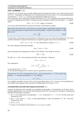 3. SIGNAUX ANALOGIQUES ;
FILTRAGE ET ECHANTILLONNAGE
3.2.4. La th´eorie L2
(R)
L’espace L1
(R) ne donne pas un cadre sufﬁsant pour la th´eorie de Fourier, et le cadre le plus naturel
est L2
(R) 1
. Cependant, la d´eﬁnition de la transformation de Fourier dans L2
(R) n’est pas facile (pour
une fonction f ∈ L2
(R), ˆf(ω) n’est pas n´ecessairement d´eﬁni pour tout ω).
Il est n´ecessaire, pour construire la th´eorie de Fourier sur L2
(R), d’employer des moyens d´etourn´es,
`a savoir des arguments de densit´e. Commenc¸ons par consid´erer l’espace des fonctions C∞
`a support
born´e
D(R) = {f ∈ C∞
(R), supp(f) est born´e } , (3.20)
Il est aussi utile d’introduire la notion de fonction `a d´ecroissance rapide.
D ´EFINITION 3.2 (FONCTION `A D ´ECROISSANCE RAPIDE) Soit f une fonction continue. On dit
que f est `a d´ecroissance rapide si pour tout entier positif k, il existe une constante Ck telle
que l’on ait
|f(t)| ≤
Ck
|t|k
(3.21)
Il s’agit donc de fonctions qui d´ecroissent `a l’inﬁni plus vite que toutes les puissances. Ceci nous
permet d’introduire l’espace de Schwartz S(R) (parfois appel´e aussi classe de Schwartz) :
S(R) = f ∈ C∞
(R), f(k)
est `a d´ecroissance rapide ∀k ∈ Z+ . (3.22)
On a des relations d’inclusion simples
D(R) ⊂ S(R) ⊂ C∞
(R) (3.23)
Deux remarques sont importantes `a faire. Tout d’abord, il est facile de voir que
S(R) ⊂ L2
(R) (3.24)
En effet, si f ∈ S(R), nous savons qu’il existe une constante A telle que
|f(t)| ≤ A/(1 + t2
) .
Par cons´equent,
||f||2
≤ A2
∞
−∞
dt
(1 + t2)2
< ∞ ,
ce qui montre que f ∈ L2
(R).
Le second point important est contenu dans la proposition suivante :
PROPOSITION 3.3 D(R) est dense dans L2
(R) : pour toute fonction f ∈ L2
(R) et pour tout
nombre > 0, il existe une fonction f ∈ D(R) telle que
||f − f || ≤
Un corollaire imm´ediat est que S(R) est lui aussi dense dans L2
(R). C’est sur cette propri´et´e que
nous allons nous appuyer pour ´etendre la transformation de Fourier `a L2
(R).
La transformation de Fourier dans l’espace de Schwartz S(R)
L’espace de Schwartz S(R) poss`ede une propri´et´e remarquable : la transform´ee de Fourier d’une
fonction appartenant `a S(R) est elle aussi une fonction de S(R). Pour nous en convaincre, commenc¸ons
par faire les remarques suivantes :
1. Si f ∈ S(R), alors pour tout polynˆome t → P(t), la fonction Pf : t → P(t)f(t) est elle aussi une
fonction de S(R).
2. Si f ∈ S(R), alors f ∈ S(R), et plus g´en´eralement, toutes les d´eriv´ees f(k)
de f sont des
fonctions de S(R).
3. S(R) ⊂ L1
(R).
1. L’espace L2(R) est ´egalement le plus agr´eable car c’est un espace de Hilbert.
80
 