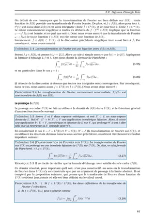 3.2. Signaux d’´energie ﬁnie
On d´eduit de ces remarques que la transformation de Fourier est bien d´eﬁnie sur S(R) : toute
fonction de S(R) poss`ede une transform´ee de Fourier born´ee. De plus, si f ∈ S(R), alors pour tout k,
tk
f(t) est aussi dans S(R) et est ainsi int´egrable ; donc ˆf ∈ Ck
(R), et ce pour tout k. Donc f ∈ C∞
(R).
Le mˆeme raisonnement s’applique `a toutes les d´eriv´ees de f : f(k)
∈ S(R) implique que la fonction
ω → ωk ˆf(ω) est born´ee, et ce quel que soit k. Donc nous avons montr´e que la transform´ee de Fourier
ω → ˆf(ω) de toute fonction f ∈ S(R) est elle mˆeme une fonction de S(R).
Inversement, ˆf ∈ S(R) ⊂ L1
(R), et la discussion pr´ec´edente s’applique tout aussi bien `a ˆf. Par
cons´equent, nous avons montr´e
TH ´EOR `EME 3.4 La transformation de Fourier est une bijection entre S(R) et S(R).
Soient f, g ∈ S(R), et posons h(ω) = ˆg(ω). Alors un calcul simple montre que ˆh(t) = 2π g(t). Appliquons
la formule d’´echange `a f et h. Ceci nous donne la formule de Plancherel :
∞
−∞
f(t)g(t)dt =
1
2π
∞
−∞
ˆf(ω)ˆg(ω)dω , (3.25)
et en particulier dans le cas g = f :
∞
−∞
|f(t)|2
dt =
1
2π
∞
−∞
| ˆf(ω)|2
dω , (3.26)
(il d´ecoule de la discussion ci-dessus que toutes ces int´egrales sont convergentes. Par cons´equent,
dans ce cas, nous avons aussi f ∈ L2
(R) et ˆf ∈ L2
(R).) Nous avons donc montr´e :
PROPOSITION 3.4 La transformation de Fourier, correctement renormalis´ee, F/
√
2π est
une isom´etrie de S(R) sur S(R).
Le passage `a L2
(R)
Le passage au cadre L2
(R) se fait en utilisant la densit´e de S(R) dans L2
(R), et le th´eor`eme g´en´eral
d’analyse fonctionnelle suivant :
TH ´EOR `EME 3.5 Soient E et F deux espaces m´etriques, et soit E ⊂ E un sous-espace
dense de E. Soit Φ : E → Φ (E ) ⊂ F une application isom´etrique bijective. Alors, il existe
une application Φ : E → F, isom´etrique et bijective de E sur F, qui prolonge Φ (c’est `a dire
telle que sa restriction `a E co¨ıncide avec Φ ).
En consid´erant le cas E = F = L2
(R) et E = S(R), Φ = F (la transformation de Fourier sur S(R)), et
en utilisant les r´esultats obtenus dans la sous-section pr´ec´edente, on obtient directement le r´esultat
important suivant :
TH ´EOR `EME 3.6 (TRANSFORMATION DE FOURIER SUR L2
(R)) La transformation de Fourier
sur S(R) se prolonge en une isom´etrie bijective de L2
(R) sur L2
(R). De plus, on a la formule
de Plancherel : ∀f, g ∈ L2
(R),
∞
−∞
f(t)g(t)dt =
1
2π
∞
−∞
ˆf(ω)ˆg(ω)dω . (3.27)
REMARQUE 3.3 Il est facile de v´eriﬁer que la formule d’´echange reste valable dans le cadre L2
(R).
Ce dernier r´esultat, pour important qu’il soit, n’est pas constructif, au sens o `u la transformation
de Fourier dans L2
(R) n’y est construite que par un argument de passage `a la limite abstrait. Il est
compl´et´e par la proposition suivante, qui prouve que la transform´ee de Fourier d’une fonction de
L2
(R) s’obtient (aux points o ´u elle est bien d´eﬁnie) via le calcul usuel.
PROPOSITION 3.5 1. Si f ∈ L1
(R) ∩ L2
(R), les deux d´eﬁnitions de la transform´ee de
Fourier ˆf co¨ıncident.
2. Si f ∈ L2
(R), ˆf(ω) peut s’obtenir comme
ˆf(ω) = lim
T →∞
T
−T
f(t)e−iωt
dt (3.28)
81
 