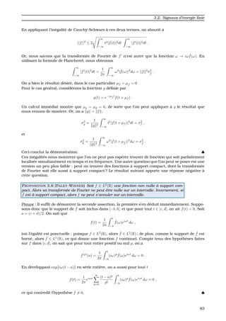3.2. Signaux d’´energie ﬁnie
En appliquant l’in´egalit´e de Cauchy-Schwarz `a ces deux termes, on aboutit `a
||f||2
≤ 2
∞
−∞
t2|f(t)|2dt
∞
−∞
|f (t)|2dt .
Or, nous savons que la transform´ee de Fourier de f n’est autre que la fonction ω → iω ˆf(ω). En
utilisant la formule de Plancherel, nous obtenons
∞
−∞
|f (t)|2
dt =
1
2π
∞
−∞
ω2
| ˆf(ω)|2
dω = f 2
σ2
ˆf
.
On a bien le r´esultat d´esir´e, dans le cas particulier µf = µ ˆf = 0
Pour le cas g´en´eral, consid´erons la fonction g d´eﬁnie par
g(t) = e−iµ ˆf t
f(t + µf ) .
Un calcul imm´ediat montre que µg = µˆg = 0, de sorte que l’on peut appliquer `a g le r´esultat que
nous venons de montrer. Or, on a g = f ,
σ2
g =
1
g 2
∞
−∞
t2
|f(t + µf )|2
dt = σ2
f ,
et
σ2
ˆg =
1
ˆg 2
∞
−∞
ω2
| ˆf(t + µ ˆf )|2
dω = σ2
ˆf
.
Ceci conclut la d´emonstration. ♠
Ces in´egalit´es nous montrent que l’on ne peut pas esp´erer trouver de fonction qui soit parfaitement
localis´ee simultan´ement en temps et en fr´equence. Une autre question que l’on peut se poser est une
version un peu plus faible : peut on trouver des fonctions `a support compact, dont la transform´ee
de Fourier soit elle aussi `a support compact ? Le r´esultat suivant apporte une r´eponse n´egative `a
cette question.
PROPOSITION 3.6 (PALEY-WIENER) Soit f ∈ L2
(R) une fonction non nulle `a support com-
pact. Alors sa transform´ee de Fourier ne peut ˆetre nulle sur un intervalle. Inversement, si
ˆf est `a support compact, alors f ne peut s’annuler sur un intervalle.
Preuve : Il sufﬁt de d´emontrer la seconde assertion, la premi`ere s’en d´eduit imm´ediatement. Suppo-
sons donc que le support de ˆf soit inclus dans [−b, b], et que pour tout t ∈ [c, d], on ait f(t) = 0. Soit
a = (c + d)/2. On sait que
f(t) =
1
2π
b
−b
ˆf(ω)eiωt
dω ,
(o `u l’´egalit´e est ponctuelle : puisque f ∈ L2
(R), alors ˆf ∈ L2
(R) ; de plus, comme le support de ˆf est
born´e, alors ˆf ∈ L1
(R), ce qui donne une fonction f continue). Compte tenu des hypoth`eses faites
sur f dans [c, d], on sait que pour tout entier positif ou nul p, on a
f(p)
(a) =
1
2π
b
−b
(iω)p ˆf(ω)eiωt
dω = 0 .
En d´eveloppant exp{iω(t − a)} en s´erie enti`ere, on a aussi pour tout t
f(t) =
1
2π
eiωa
∞
p=0
(t − a)p
p!
b
−b
(iω)p ˆf(ω)eiωt
dω = 0 ,
ce qui contredit l’hypoth`ese f = 0. ♠
83
 