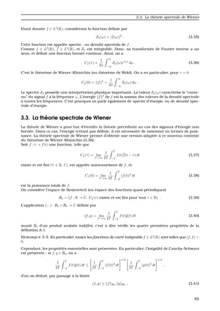 3.3. La th´eorie spectrale de Wiener
Etant donn´ee f ∈ L2
(R), consid´erons la fonction d´eﬁnie par
Sf (ω) = | ˆf(ω)|2
. (3.35)
Cette fonction est appel´ee spectre , ou densit´e spectrale de f.
Comme f ∈ L2
(R), ˆf ∈ L2
(R), et Sf est int´egrable. Donc, sa transform´ee de Fourier inverse a un
sens, et d´eﬁnit une fonction born´ee continue. Ainsi, on a
Cf (τ) =
1
2π
∞
−∞
Sf (ω)eiωτ
dω . (3.36)
C’est le th´eor`eme de Wiener-Khintchin (ou th´eor`eme de Wold). On a en particulier, pour τ = 0
Cf (0) = ||f||2
=
1
2π
∞
−∞
Sf (ω) dω .
Le spectre Sf poss`ede une interpr´etation physique importante. La valeur Sf (ω) caract´erise le “conte-
nu” du signal f `a la fr´equence ω. L’´energie f 2
de f est la somme des valeurs de la densit´e spectrale
`a toutes les fr´equences. C’est pourquoi on parle ´egalement de spectre d’´energie, ou de densit´e spec-
trale d’´energie.
3.3. La th´eorie spectrale de Wiener
La th´eorie de Wiener a pour but d’´etendre la th´eorie pr´ec´edente au cas des signaux d’´energie non
born´ee. Dans ce cas, l’´energie n’´etant pas d´eﬁnie, il est n´ecessaire de raisonner en termes de puis-
sance. La th´eorie spectrale de Wiener permet d’obtenir une version adapt´ee `a ce nouveau contexte
du th´eor`eme de Wiener-Khintchin (3.36).
Soit f : t → f(t) une fonction, telle que
Cf (τ) = lim
T →∞
1
2T
T
−T
f(t)f(t − τ) dt (3.37)
existe et est ﬁni ∀τ ∈ R. Cf est appel´ee autocovariance de f, et
Cf (0) = lim
T →∞
1
2T
T
−T
|f(t)|2
dt (3.38)
est la puissance totale de f.
On consid`ere l’espace de Besicovitch (ou espace des fonctions quasi p´eriodiques)
B0 = {f : R → C, Cf (τ) existe et est ﬁni pour tout τ ∈ R} . (3.39)
L’application (·, ·) : B0 × B0 → C d´eﬁnie par
(f, g) = lim
T →∞
1
2T
T
−T
f(t)g(t) dt (3.40)
munit B0 d’un produit scalaire ind´eﬁni, c’est `a dire v´eriﬁe les quatre premi`eres propri´et´es de la
d´eﬁnition A.1.
REMARQUE 3.5 En particulier, toutes les fonctions de carr´e int´egrable f ∈ L2
(R) sont telles que (f, f) =
0.
Cependant, les propri´et´es essentielles sont pr´eserv´ees. En particulier, l’in´egalit´e de Cauchy-Schwarz
est pr´eserv´ee : si f, g ∈ B0, on a
1
2T
T
−T
f(t)g(t) dt ≤
1
2T
T
−T
|f(t)|2
dt
1/2
1
2T
T
−T
|g(t)|2
dt
1/2
,
d’o `u on d´eduit, par passage `a la limite
(f, g) ≤ ||f||B0
||g||B0
, (3.41)
85
 