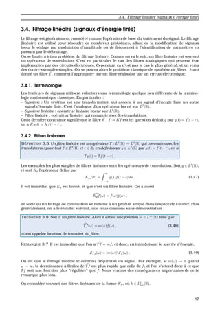 3.4. Filtrage lin´eaire (signaux d’´energie ﬁnie)
3.4. Filtrage lin´eaire (signaux d’´energie ﬁnie)
Le ﬁltrage est g´en´eralement consid´er´e comme l’op´eration de base du traitement du signal. Le ﬁltrage
(lin´eaire) est utilis´e pour r´esoudre de nombreux probl`emes, allant de la modiﬁcation de signaux
(pour le codage par modulation d’amplitude ou de fr´equence) `a l’identiﬁcation de param`etres en
passant par le d´ebruitage.
On se limitera ici au probl`eme du ﬁltrage lin´eaire. Comme on va le voir, un ﬁltre lin´eaire est souvent
un op´erateur de convolution. C’est en particulier le cas des ﬁltres analogiques qui peuvent ˆetre
impl´ement´es par des circuits ´electriques. Cependant c¸a n’est pas le cas le plus g´en´eral, et on verra
des contre-exemples simples. On se posera alors le probl`eme classique de synth`ese de ﬁltres : ´etant
donn´e un ﬁltre T, comment l’approximer par un ﬁltre r´ealisable par un circuit ´electronique.
3.4.1. Terminologie
Les traiteurs de signaux utilisent volontiers une terminologie quelque peu diff´erente de la termino-
logie math´ematique classique. En particulier :
– Syst`eme : Un syst`eme est une transformation qui associe `a un signal d’´energie ﬁnie un autre
signal d’´energie ﬁnie. C’est l’analogue d’un op´erateur born´e sur L2
(R).
– Syst`eme lin´eaire : op´erateur lin´eaire born´e sur L2
(R).
– Filtre lin´eaire : op´erateur lin´eaire qui commute avec les translations.
Cette derni`ere contrainte signiﬁe que le ﬁltre K : f → Kf est tel que si on d´eﬁnit g par g(t) = f(t−τ),
on a Kg(t) = Kf(t − τ).
3.4.2. Filtres lin´eaires
D ´EFINITION 3.3 Un ﬁltre lin´eaire est un op´erateur T : L2
(R) → L2
(R) qui commute avec les
translations : pour tout f ∈ L2
(R) et τ ∈ R, en d´eﬁnissant g ∈ L2
(R) par g(t) = f(t−τ), on a
Tg(t) = Tf(t − τ) .
Les exemples les plus simples de ﬁltres lin´eaires sont les op´erateurs de convolution. Soit g ∈ L1
(R),
et soit Kg l’op´erateur d´eﬁni par
Kgf(t) =
∞
−∞
g(s)f(t − s) ds . (3.47)
Il est imm´ediat que Kg est born´e, et que c’est un ﬁltre lin´eaire. On a aussi
Kgf(ω) = ˆf(ω)ˆg(ω) ,
de sorte qu’un ﬁltrage de convolution se ram`ene `a un produit simple dans l’espace de Fourier. Plus
g´en´eralement, on a le r´esultat suivant, que nous donnons sans d´emonstration :
TH ´EOR `EME 3.9 Soit T un ﬁltre lin´eaire. Alors il existe une fonction m ∈ L∞
(R) telle que
Tf(ω) = m(ω) ˆf(ω) . (3.48)
m est appel´ee fonction de transfert du ﬁltre.
REMARQUE 3.7 Il est imm´ediat que l’on a Tf = m ˆf, et donc, en introduisant le spectre d’´energie,
ST f (ω) = |m(ω)|2
Sf (ω) . (3.49)
On dit que le ﬁltrage modiﬁe le contenu fr´equentiel du signal. Par exemple, si m(ω) → 0 quand
ω → ∞, la d´ecroissance `a l’inﬁni de Tf est plus rapide que celle de ˆf, et l’on s’attend donc `a ce que
Tf soit une fonction plus “r´eguli`ere” que f. Nous verrons des cons´equences importantes de cette
remarque plus loin.
On consid`ere souvent des ﬁltres lin´eaires de la forme Kh, o `u h ∈ L1
loc(R).
87
 
