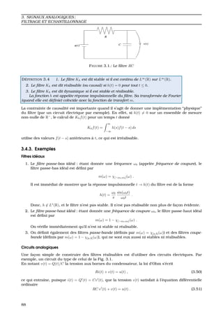 3. SIGNAUX ANALOGIQUES ;
FILTRAGE ET ECHANTILLONNAGE
FIGURE 3.1.: Le ﬁltre RC
D ´EFINITION 3.4 1. Le ﬁltre Kh est dit stable si il est continu de L∞
(R) sur L∞
(R).
2. Le ﬁltre Kh est dit r´ealisable (ou causal) si h(t) = 0 pour tout t ≤ 0.
3. Le ﬁltre Kh est dit dynamique si il est stable et r´ealisable.
La fonction h est appel´ee r´eponse impulsionnelle du ﬁltre. Sa transform´ee de Fourier
(quand elle est d´eﬁnie) co¨ıncide avec la fonction de transfert m.
La contrainte de causalit´e est importante quand il s’agit de donner une impl´ementation “physique”
du ﬁltre (par un circuit ´electrique par exemple). En effet, si h(t) = 0 sur un ensemble de mesure
non-nulle de R−
, le calcul de Khf(t) pour un temps t donn´e
Khf(t) =
∞
−∞
h(s)f(t − s) ds
utilise des valeurs f(t − s) ant´erieures `a t, ce qui est irr´ealisable.
3.4.3. Exemples
Filtres id´eaux
1. Le ﬁltre passe-bas id´eal : ´etant donn´ee une fr´equence ω0 (appel´ee fr´equence de coupure), le
ﬁltre passe-bas id´eal est d´eﬁni par
m(ω) = χ[−ω0,ω0](ω) .
Il est imm´ediat de montrer que la r´eponse impulsionnelle t → h(t) du ﬁltre est de la forme
h(t) =
ω0
π
sin(ω0t)
ω0t
.
Donc, h ∈ L1
(R), et le ﬁltre n’est pas stable. Il n’est pas r´ealisable non plus de fac¸on ´evidente.
2. Le ﬁltre passe-haut id´eal : ´etant donn´ee une fr´equence de coupure ω0, le ﬁltre passe-haut id´eal
est d´eﬁni par
m(ω) = 1 − χ[−ω0,ω0](ω) .
On v´eriﬁe imm´ediatement qu’il n’est ni stable ni r´ealisable.
3. On d´eﬁnit ´egalement des ﬁltres passe-bande (d´eﬁnis par m(ω) = χ[a,b](ω)) et des ﬁltres coupe-
bande (d´eﬁnis par m(ω) = 1 − χ[a,b](ω)), qui ne sont eux aussi ni stables ni r´ealisables.
Circuits analogiques
Une fac¸on simple de construire des ﬁltres r´ealisables est d’utiliser des circuits ´electriques. Par
exemple, un circuit du type de celui de la Fig. 3.1.
En notant v(t) = Q(t)/C la tension aux bornes du condensateur, la loi d’Ohm s’´ecrit
Ri(t) + v(t) = u(t) , (3.50)
ce qui entraˆıne, puisque i(t) = Q (t) = Cv (t), que la tension v(t) satisfait `a l’´equation diff´erentielle
ordinaire
RC v (t) + v(t) = u(t) . (3.51)
88
 