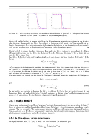 3.5. Filtrage adapt´e
FIGURE 3.2.: Fonctions de transfert des ﬁltres de Butterworth (`a gauche) et Chebyshev (`a droite)
d’ordres 5 (trait plein), 10 (tirets) et 20 (tirets et pointgill´es).
Preuve : It sufﬁt d’utiliser le lemme pr´ec´edent. Le d´enominateur n´ecessite un traitement particulier,
aﬁn d’assurer la causalit´e du ﬁltre. Cependant, la REMARQUE 3.8 montre qu’il est possible de se
limiter dans ce cas `a des racines de partie r´eelle n´egative (le fait que la fraction rationnelle consid´er´ee
soit born´ee implique que le d´enominateur n’a aucune racine imaginaire pure). ♠
EXEMPLE 3.3 Les deux familles classiques d’exemples de ﬁltres rationnels approchant des ﬁltres
id´eaux sont fournies par les ﬁltres de Butterworth et les ﬁltres de Chebyshev. On se limite ici au
cas des ﬁltres passe-bas.
Les ﬁltres de Butterworth sont les plus simples, et sont donn´es par une fonction de transfert de la
forme
MB
n (ω) =
1
1 + ω
ωc
2n (3.59)
MB
n (ω) approche la fonction de transfert (en module carr´e) d’un ﬁltre passe-bas id´eal, de fr´equence
de coupure ωc. Les pˆoles correspondants sont ´egaux aux racines 2n-i`emes de −1, multipli´ees par
ωc. L’avantage des ﬁltres de Butterworth est que la fonction MB
n (ω) est “plate” en ω ≈ 0. Plus
pr´ecis´ement, elle se comporte comme MB
n (ω) ∼ 1 + ω2n
pour ω ≈ 0.
Une alternative est fournie par les ﬁltres de Chebyshev, d´eﬁnis `a partir des polynˆomes de Chebyshev
Tn(ω) = cos(n arccos ω) ,
par
MC
n (ω) =
1
1 + T2n
ω
ωc
. (3.60)
Le param`etre ωc contrˆole la largeur du ﬁltre. Les ﬁltres de Chebyshev pr´esentent quant `a eux
l’avantage d’ˆetre mieux localis´es (plus “´etroits”), mais ceci se fait au prix d’oscillations apparaissant
pour ω ≈ 0. L’amplitude des oscillations est gouvern´ee par le param`etre .
3.5. Filtrage adapt´e
On se pose maintenant le probl`eme “pratique” suivant. Comment construire un syst`eme lin´eaire T
(plus pr´ecis´ement, un ﬁltre lin´eaire) dont la r´eponse Tf(t0) en t = t0 soit maximale quand une entr´ee
donn´ee f lui est pr´esent´ee ? Le cadre naturel pour ce probl`eme est le cadre des signaux al´eatoires.
Cependant, on peut d´evelopper une premi`ere approche dans le cadre d´eterministe (l’al´eatoire ´etant
g´en´eralement invoqu´e pour traiter les bruits de mesure).
3.5.1. Le ﬁltre adapt´e, version d´eterministe
Plus pr´ecis´ement, soit f ∈ L2
(R), et soit T un ﬁltre lin´eaire. On sait donc que
Tf(t) =
1
2π
ˆf(ω)m(ω)eiωt
dω
91
 