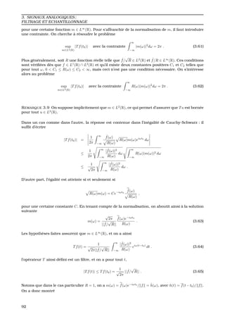 3. SIGNAUX ANALOGIQUES ;
FILTRAGE ET ECHANTILLONNAGE
pour une certaine fonction m ∈ L∞
(R). Pour s’affranchir de la normalisation de m, il faut introduire
une contrainte. On cherche `a r´esoudre le probl`eme
sup
m∈L2(R)
|Tf(t0)| avec la contrainte
∞
−∞
|m(ω)|2
dω = 2π . (3.61)
Plus g´en´eralement, soit R une fonction r´eelle telle que ˆf/
√
R ∈ L2
(R) et ˆf/R ∈ L∞
(R). Ces conditions
sont v´eriﬁ´ees d`es que f ∈ L1
(R) ∩ L2
(R) et qu’il existe deux constantes positives C1 et C2 telles que
pour tout ω, 0 < C1 ≤ R(ω) ≤ C2 < ∞, mais ceci n’est pas une condition n´ecessaire. On s’int´eresse
alors au probl`eme
sup
m∈L2(R)
|Tf(t0)| avec la contrainte
∞
−∞
R(ω)|m(ω)|2
dω = 2π . (3.62)
REMARQUE 3.9 On suppose implicitement que m ∈ L2
(R), ce qui permet d’assurer que Tu est born´ee
pour tout u ∈ L2
(R).
Dans un cas comme dans l’autre, la r´eponse est contenue dans l’in´egalit´e de Cauchy-Schwarz : il
sufﬁt d’´ecrire
|Tf(t0)| =
1
2π
∞
−∞
ˆf(ω)
R(ω)
R(ω)m(ω)eiωt0
dω
≤
1
2π
∞
−∞
| ˆf(ω)|2
R(ω)
dω
∞
−∞
R(ω)|m(ω)|2 dω
≤
1
√
2π
∞
−∞
| ˆf(ω)|2
R(ω)
dω .
D’autre part, l’´egalit´e est atteinte si et seulement si
R(ω)m(ω) = Ce−iωt0
ˆf(ω)
R(ω)
,
pour une certaine constante C. En tenant compte de la normalisation, on aboutit ainsi `a la solution
suivante
m(ω) =
√
2π
|| ˆf/
√
R||
ˆf(ω)e−iωt0
R(ω)
. (3.63)
Les hypoth`eses faites assurent que m ∈ L∞
(R), et on a ainsi
Tf(t) =
1
√
2π|| ˆf/
√
R||
∞
−∞
| ˆf(ω)|2
R(ω)
eiω(t−t0)
dt . (3.64)
l’op´erateur T ainsi d´eﬁni est un ﬁltre, et on a pour tout t,
|Tf(t)| ≤ Tf(t0) =
1
√
2π
|| ˆf/
√
R|| . (3.65)
Notons que dans le cas particulier R = 1, on a m(ω) = ˆf(ω)e−iωt0
/ f = ˆh(ω), avec h(t) = f(t−t0)/ f .
On a donc montr´e
92
 