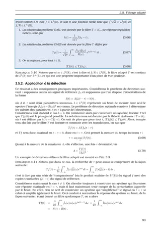 3.5. Filtrage adapt´e
PROPOSITION 3.9 Soit f ∈ L2
(R), et soit R une fonction r´eelle telle que ˆf/
√
R ∈ L2
(R) et
ˆf/R ∈ L∞
(R).
1. La solution du probl`eme (3.61) est donn´ee par le ﬁltre T = Kh, de r´eponse impulsion-
nelle h, telle que
h(t) =
1
||f||
f(t0 − t) . (3.66)
2. La solution du probl`eme (3.62) est donn´ee par le ﬁltre T d´eﬁni par
Tg(t) =
1
√
2π
∞
−∞
ˆf(ω)ˆg(ω)
R(ω)
eiω(t−t0)
dt . (3.67)
3. On a toujours, pour tout t ∈ R,
|Tf(t)| ≤ Tf(t0) . (3.68)
REMARQUE 3.10 Notons que si m ∈ L2
(R), c’est `a dire si ˆf/R ∈ L2
(R), le ﬁltre adapt´e T est continu
de L2
(R) sur L∞
(R), ce qui est une propri´et´e importante d’un point de vue pratique.
3.5.2. Application `a la d´etection
Ce r´esultat a des cons´equences pratiques importantes. Consid´erons le probl`eme de d´etection sui-
vant : supposons connu un signal de r´ef´erence f0, et supposons que l’on dispose d’observations de
la forme
f(t) = Af0(t − τ) + b(t) ,
o `u A et τ sont deux param`etres inconnus, b ∈ L2
(R) repr´esente un bruit de mesure dont seul le
spectre d’´energie Sb(ω) = |ˆb(ω)|2
est connu. Le probl`eme de d´etection optimale consiste `a d´eterminer
les valeurs des param`etres A et τ `a partir de l’observation.
Consid´erons tout d’abord le cas b = 0. On commence alors par construire un syst`eme lin´eaire T tel
que Tf0(0) soit le plus grand possible. La solution nous est donn´ee par la th´eorie ci-dessus : T = Kh,
o `u h est d´eﬁnie par h(t) = Cf(−t). On sait de plus que pour tout t, |Tf0(t)| ≤ Tf0(0). Alors, compte
tenu du fait que le ﬁltre T est lin´eaire et commute avec les translations, on sait que
Tf(t) = ATf0(t − τ)
et Tf sera donc maximal en t − τ = 0, donc en t = τ. Ceci permet la mesure du temps inconnu τ :
τ = arg sup
t
|Tf(t)| . (3.69)
Quant `a la mesure de la constante A, elle s’effectue, une fois τ d´etermin´e, via
A =
Tf(τ)
||f0||2
. (3.70)
Un exemple de d´etection utilisant le ﬁltre adapt´e est montr´e en FIG. 3.3.
REMARQUE 3.11 Notons que dans ce cas, la recherche de τ peut aussi se comprendre de la fac¸on
suivante :
Tf(t) =
1
2π
∞
−∞
ˆf(ω) ˆf0(ω)eiωt
dt =
∞
−∞
f(s)f0(s − t) ds ,
c’est `a dire par une s´erie de “comparaisons” (via le produit scalaire de L2
(R)) du signal f avec des
copies translat´ees f0(· − t) du signal de r´ef´erence.
Consid´erons maintenant le cas b = 0. On cherche toujours `a construire un syst`eme qui fournisse
une r´eponse maximale en t = τ, mais il faut maintenant tenir compte de la perturbation apport´ee
par le bruit. En effet, rien ne sert de construire un syst`eme qui “ampliﬁerait” le signal en t = τ si
celui-ci ampliﬁe ´egalement le bruit. Ceci conduit `a normaliser la r´eponse du syst`eme au bruit, de la
fac¸on suivante : ´etant donn´e un ﬁltre quelconque T, on a alors
Tf(t) =
A
2π
∞
−∞
ˆf0(ω)m(ω)eiω(t−τ)
dω +
1
2π
∞
−∞
ˆb(ω)m(ω)eiωt
dω
= S(t) + B(t) .
93
 