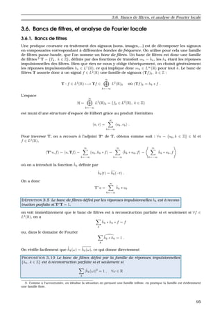 3.6. Bancs de ﬁltres, et analyse de Fourier locale
3.6. Bancs de ﬁltres, et analyse de Fourier locale
3.6.1. Bancs de ﬁltres
Une pratique courante en traitement des signaux (sons, images,...) est de d´ecomposer les signaux
en composantes correspondant `a diff´erentes bandes de fr´equence. On utilise pour cela une famille
de ﬁltres passe-bande, que l’on nomme un banc de ﬁltres. Un banc de ﬁltres est donc une famille
de ﬁltres 3
T = {Tk, k ∈ Z}, d´eﬁnis par des fonctions de transfert mk = ˆhk, les hk ´etant les r´eponses
impulsionnelles des ﬁltres. Bien que rien ne nous y oblige th´eoriquement, on choisit g´en´eralement
les r´eponses impulsionnelles hk ∈ L1
(R), ce qui implique donc mk ∈ L∞
(R) pour tout k. Le banc de
ﬁltres T associe donc `a un signal f ∈ L2
(R) une famille de signaux (Tf)k, k ∈ Z :
T : f ∈ L2
(R) −→ Tf ∈
∞
k=−∞
L2
(R)k o `u (Tf)k = hk ∗ f .
L’espace
H =
∞
k=−∞
L2
(R)k = {fk ∈ L2
(R), k ∈ Z}
est muni d’une structure d’espace de Hilbert grˆace au produit Hermitien
u, v =
∞
k=−∞
uk, vk .
Pour inverser T, on a recours `a l’adjoint T∗
de T, obtenu comme suit : ∀u = {uk, k ∈ Z} ∈ H et
f ∈ L2
(R),
T∗
u, f = u, Tf =
∞
k=−∞
uk, hk ∗ f =
∞
k=−∞
˜hk ∗ uk, f =
∞
k=−∞
˜hk ∗ uk, f
o `u on a introduit la fonction ˜hk d´eﬁnie par
˜hk(t) = hk(−t) .
On a donc
T∗
u =
∞
k=−∞
˜hk ∗ uk
D ´EFINITION 3.5 Le banc de ﬁltres d´eﬁni par les r´eponses impulsionnelles hk est `a recons-
truction parfaite si T∗
T = 1.
on voit imm´ediatement que le banc de ﬁltres est `a reconstruction parfaite si et seulement si ∀f ∈
L2
(R), on a
k
˜hk ∗ hk ∗ f = f
ou, dans le domaine de Fourier
k
˜hk ∗ hk = 1 .
On v´eriﬁe facilement que
ˆ˜hk(ω) = ˆhk(ω), ce qui donne directement
PROPOSITION 3.10 Le banc de ﬁltres d´eﬁni par la famille de r´eponses impulsionnelles
{hk, k ∈ Z} est `a reconstruction parfaite si et seulement si
k
|ˆhk(ω)|2
= 1 , ∀ω ∈ R
3. Comme `a l’accoutum´ee, on id´ealise la situation en prenant une famille inﬁnie, en pratique la famille est ´evidemment
une famille ﬁnie.
95
 