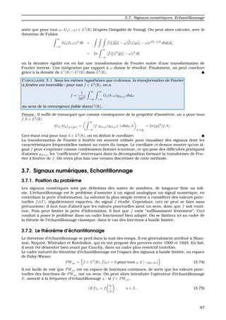 3.7. Signaux num´eriques, Echantillonnage
sorte que pour tout ω, Gf (·, ω) ∈ L2
(R) (d’apr`es l’in´egalit´e de Young). On peut alors calculer, avec le
th´eor`eme de Fubini
∞
−∞
|Gf (b, ω)|2
db = ˆf(ξ)ˆg(ξ − ω) ˆf(ζ)g(ζ − ω)ei(ξ−ζ)b
dbdξdζ
= 2π
∞
−∞
| ˆf(ξ)|2
|ˆg(ξ − ω)|2
dξ
o `u la derni`ere ´egalit´e est en fait une transformation de Fourier suivie d’une transformation de
Fourier inverse. Une int´egration par rapport `a ω donne le r´esultat. Finalement, on peut conclure
grˆace `a la densit´e de L1
(R) ∩ L2
(R) dans L2
(R). ♠
COROLLAIRE 3.1 Sous les mˆemes hypoth`eses que ci-dessus, la transformation de Fourier
`a fenˆetre est inversible : pour tout f ∈ L2
(R), on a
f =
1
g 2
∞
−∞
∞
−∞
Gf (b, ω)g(b,ω) dbdω
au sens de la convergence faible dansL2
(R).
Preuve : Il sufﬁt de remarquer que comme cons´equence de la propri´et´e d’isom´etrie, on a pour tous
f, h ∈ L2
(R)
Gf , Gh L2(R2) =
∞
−∞
f, g(b,ω) g(b,ω)(·) dbdω, h
L2(R)
= 2π g 2
f, h .
Ceci ´etant vrai pour tout h ∈ L2
(R), on en d´eduit le corollaire. ♠
La transformation de Fourier `a fenˆetre est souvent utilis´ee pour visualiser des signaux dont les
caract´eristiques fr´equentielles varient au cours du temps. Le corollaire ci-dessus montre qu’un si-
gnal f peut s’exprimer comme combinaison lin´eaire (continue, ce qui pose des difﬁcult´es pratiques)
d’atomes g(b,ν), les “coefﬁcients” intervenant dans la d´ecomposition formant la transform´ee de Fou-
rier `a fenˆetre de f. On verra plus loin une version discr´etis´ee de cette m´ethode.
3.7. Signaux num´eriques, Echantillonnage
3.7.1. Position du probl`eme
Les signaux num´eriques sont par d´eﬁnition des suites de nombres, de longueur ﬁnie ou inﬁ-
nie. L’´echantillonnage est le probl`eme d’associer `a un signal analogique un signal num´erique, en
contrˆolant la perte d’information. La solution la plus simple revient `a consid´erer des valeurs ponc-
tuelles f(kT), r´eguli`erement espac´ees, du signal f ´etudi´e. Cependant, ceci ne peut se faire sans
pr´ecautions ; il faut tout d’abord que les valeurs ponctuelles aient un sens, donc que f soit conti-
nue. Puis pour limiter la perte d’information, il faut que f varie “sufﬁsamment lentement”. Ceci
conduit `a poser le probl`eme dans un cadre fonctionnel bien adapt´e. On se limitera ici au cadre de
la th´eorie de l’´echantillonnage classique, dans le cas des fonctions `a bande limit´ee.
3.7.2. Le th´eor`eme d’´echantillonnage
Le th´eor`eme d’´echantillonnage se perd dans la nuit des temps. Il est g´en´eralement attribu´e `a Shan-
non, Nyquist, Whittaker et Kotelnikov, qui en ont propos´e des preuves entre 1900 et 1945. En fait,
il avait ´et´e d´emontr´e bien avant par Cauchy, dans un cadre plus restrictif toutefois.
Le cadre naturel du th´eor`eme d’´echantillonnage est l’espace des signaux `a bande limit´ee, ou espace
de Paley-Wiener
PWω0
= f ∈ L2
(R), ˆf(ω) = 0 pour tout ω ∈ [−ω0, ωo] (3.74)
Il est facile de voir que PWω0
est un espace de fonctions continues, de sorte que les valeurs ponc-
tuelles des fonctions de PWω0
ont un sens. On peut alors introduire l’op´erateur d’´echantillonnage
E, associ´e `a la fr´equence d’´echantillonnage η : si f ∈ PWω0 ,
(Ef)n = f
n
η
, n ∈ Z . (3.75)
97
 
