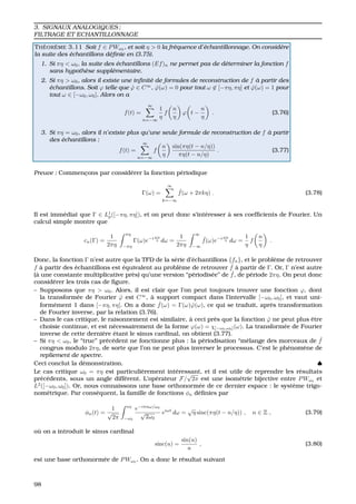 3. SIGNAUX ANALOGIQUES ;
FILTRAGE ET ECHANTILLONNAGE
TH ´EOR `EME 3.11 Soit f ∈ PWω0
, et soit η > 0 la fr´equence d’´echantillonnage. On consid`ere
la suite des ´echantillons d´eﬁnie en (3.75).
1. Si πη < ω0, la suite des ´echantillons (Ef)n ne permet pas de d´eterminer la fonction f
sans hypoth`ese suppl´ementaire.
2. Si πη > ω0, alors il existe une inﬁnit´e de formules de reconstruction de f `a partir des
´echantillons. Soit ϕ telle que ˆϕ ∈ C∞
, ˆϕ(ω) = 0 pour tout ω ∈ [−πη, πη] et ˆϕ(ω) = 1 pour
tout ω ∈ [−ω0, ω0]. Alors on a
f(t) =
∞
n=−∞
1
η
f
n
η
ϕ t −
n
η
. (3.76)
3. Si πη = ω0, alors il n’existe plus qu’une seule formule de reconstruction de f `a partir
des ´echantillons :
f(t) =
∞
n=−∞
f
n
η
sin(πη(t − n/η))
πη(t − n/η)
. (3.77)
Preuve : Commenc¸ons par consid´erer la fonction p´eriodique
Γ(ω) =
∞
k=−∞
ˆf(ω + 2πkη) . (3.78)
Il est imm´ediat que Γ ∈ L1
p([−πη, πη]), et on peut donc s’int´eresser `a ses coefﬁcients de Fourier. Un
calcul simple montre que
cn(Γ) =
1
2πη
πη
−πη
Γ(ω)e−i ωn
η dω =
1
2πη
∞
−∞
ˆf(ω)e−i ωn
η dω =
1
η
f
n
η
.
Donc, la fonction Γ n’est autre que la TFD de la s´erie d’´echantillons {fn}, et le probl`eme de retrouver
f `a partir des ´echantillons est ´equivalent au probl`eme de retrouver ˆf `a partir de Γ. Or, Γ n’est autre
(`a une constante multiplicative pr`es) qu’une version “p´eriodis´ee” de ˆf, de p´eriode 2πη. On peut donc
consid´erer les trois cas de ﬁgure.
– Supposons que πη > ω0. Alors, il est clair que l’on peut toujours trouver une fonction ϕ, dont
la transform´ee de Fourier ˆϕ est C∞
, `a support compact dans l’intervalle [−ω0, ω0], et vaut uni-
form´ement 1 dans [−πη, πη]. On a donc ˆf(ω) = Γ(ω) ˆϕ(ω), ce qui se traduit, apr`es transformation
de Fourier inverse, par la relation (3.76).
– Dans le cas critique, le raisonnement est similaire, `a ceci pr`es que la fonction ˆϕ ne peut plus ˆetre
choisie continue, et est n´ecessairement de la forme ϕ(ω) = χ[−ω0,ω0](ω). La transform´ee de Fourier
inverse de cette derni`ere ´etant le sinus cardinal, on obtient (3.77).
– Si πη < ω0, le “truc” pr´ec´edent ne fonctionne plus : la p´eriodisation “m´elange des morceaux de ˆf
congrus modulo 2πη, de sorte que l’on ne peut plus inverser le processus. C’est le ph´enom`ene de
repliement de spectre.
Ceci conclut la d´emonstration. ♠
Le cas critique ω0 = πη est particuli`erement int´eressant, et il est utile de reprendre les r´esultats
pr´ec´edents, sous un angle diff´erent. L’op´erateur F/
√
2π est une isom´etrie bijective entre PWω0
et
L2
([−ω0, ω0]). Or, nous connaissons une base orthonorm´ee de ce dernier espace : le syst`eme trigo-
nom´etrique. Par cons´equent, la famille de fonctions φn d´eﬁnies par
φn(t) =
1
√
2π
ω0
−ω0
e−iπnω/ω0
√
2ω0
eiωt
dω =
√
η sinc(πη(t − n/η)) , n ∈ Z , (3.79)
o `u on a introduit le sinus cardinal
sinc(u) =
sin(u)
u
, (3.80)
est une base orthonorm´ee de PWω0
. On a donc le r´esultat suivant
98
 