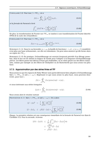 3.7. Signaux num´eriques, Echantillonnage
COROLLAIRE 3.2 Pour tout f ∈ PWω0 , on a
f(t) =
∞
n=−∞
1
√
η
f
n
η
φn(t) , (3.81)
et la formule de Parseval s’´ecrit
∞
−∞
|f(t)|2
dt =
1
η
∞
−∞
f
n
η
2
. (3.82)
De plus, la transformation de Fourier sur PWω0 se ram`ene `a une transformation de Fourier discr`ete
(TFD) de la suite des ´echantillons :
COROLLAIRE 3.3 Pour tout f ∈ PWω0 , on a
ˆf(ω) = χ[−ω0,ω0](ω)
n
f
n
η
e−inω/η
. (3.83)
REMARQUE 3.14 Dans le cas favorable πη > ω0, la famille de fonctions t → ϕ(t−n/η), n ∈ Z consid´er´ee
n’est plus une base orthonorm´ee, car elle est redondante. On peut alors montrer qu’elle forme alors
un rep`ere de PWω0 .
REMARQUE 3.15 En pratique, l’´echantillonnage est souvent (toujours) pr´ec´ed´e d’un ﬁltrage passe-
bas, dont le but est de r´eduire la largeur de bande pour l’adapter `a la fr´equence d’´echantillonnage
pr´evue. Les ﬁltres passe-bas id´eaux n’´etant pas r´ealisables, on se rabat plutˆot sur des ﬁltres ration-
nels, comme par exemple un des ﬁltres de Chebyshev ou de Butterworth que nous avons vus plus
haut.
3.7.3. Approximation par des s´eries ﬁnies et TFF
Nous avons vu que les espaces de Paley-Wiener sont particuli`erement bien adapt´es `a l’´echantillonnage.
Soit f ∈ PWω0 , et soit η = ω0/π. Reprenant ce que nous avons vu plus haut, nous pouvons donc
´ecrire, pour tout t,
f(t) =
∞
n=−∞
f(n/η)sinc(πη(t − n/η)) ,
et nous int´eresser aux s´eries tronqu´ees
fN (t) =
N
n=−N
f(n/η)sinc(πη(t − n/η)) . (3.84)
Nous avons alors le r´esultat suivant
PROPOSITION 3.11 Soit f ∈ PWω0
, et soit η = ω0/π. On a alors
f − fN
2
=
1
η
|n|>N
f
n
η
2
(3.85)
f − fN ∞ ≤
√
η f − fN =
|n|>N
f
n
η
2
(3.86)
Preuve : La premi`ere relation est une cons´equence imm´ediate de la formule de Parseval vue dans le
Corollaire 3.2. Pour la seconde, ´ecrivons
|f(t) − fN (t)| ≤
1
2π
πη
−πη
ˆf(ω) − ˆfN (ω) dω
≤
√
2πη
2π
ˆf − ˆfN
=
√
η f − fN ,
99
 