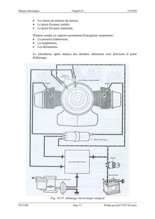 Moteurs thermiques Chapitre II 18/10/04
ITC/GIM Page 11 Rédigé par prof. PAN Sovanna
• La vitesse de rotation du moteur,
• Le point d'avance initiale,
• Le point d'avance maximale.
D'autres sondes ou capteurs permettent d'enregistrer notamment :
• La pression d'admission,
• La température,
• Les détonations.
Le calculateur, après analyse des données, détermine avec précision le point
d'allumage.
Fig. 10.15. Allumage électronique intégral
 
