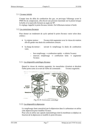 Moteurs thermiques Chapitre II 18/10/04
ITC/GIM Page 7 Rédigé par prof. PAN Sovanna
3.1. L'avance initiale
Compte tenu du délai de combustion des gaz, on provoque l'allumage avant le
PMH fin de compression, afin d'avoir une pression maximale sur le piston lorsque
la bielle et la manivelle forment un angle de 90º.
Ce réglage s'appelle le point d'avance initiale. On l'effectuera moteur à l'arrêt.
3.2. Les corrections d'avances
Pour donner un rendement de cycle optimal le point d'avance varier selon deux
critères :
• Le régime moteur : l'avance doit augmenter avec la vitesse de rotation
afin de garder une durée de combustion correcte.
• la charge du moteur : suivant le remplissage la durée de combustion
varie.
- bon remplissage → combustion rapide → réduire l'avance
- mauvais remplissage → combustion lente → augmenter
l'avance.
3.2.1. Les dispositifs centrifuges d'avance
Quand la vitesse de rotation augmente, les masselottes s'écartent et décalent
l'arbre porte-came en avant de l'arbre de commande : l'avance augmente.
Fig.10.10. Correcteur centrifuge
3.2.2. Les dispositifs à dépression
Le remplissage étant caractérisé par la dépression dans le carburateur on utilise
cette dépression pour modifier l'avance.
Pour cela on utilise une capsule manométrique dont la membrane se déplace en
fonction de la dépression et modifie le point d'avance.
 