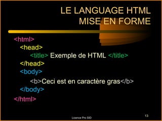 LE LANGUAGE HTML
                  MISE EN FORME
<html>
  <head>
     <title> Exemple de HTML </title>
  </head>
  <body>
     <b>Ceci est en caractère gras</b>
  </body>
</html>

                                         13
                  Licence Pro SID
 