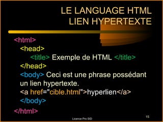 LE LANGUAGE HTML
              LIEN HYPERTEXTE
<html>
  <head>
     <title> Exemple de HTML </title>
  </head>
  <body> Ceci est une phrase possédant
  un lien hypertexte.
  <a href="cible.html">hyperlien</a>
  </body>
</html>
                                     15
                Licence Pro SID
 
