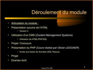 Déroulement du module
• Articulation du module :
• Présentation succins de l’HTML
       • Version 4

• Utilisation d’un CMS (Content Management Systems)
       • Utilisation de HTML/PHP/SQL

• Projet / Concours
• Présentation du PHP (Cours réalisé par Olivier LEGOAER)
       • Accès aux bases de données (SQL Requis)

• Projet
• Examen écrit

                                                            2
                              Licence Pro SID
 