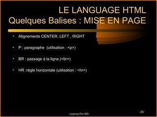 LE LANGUAGE HTML
Quelques Balises : MISE EN PAGE
•   Alignements CENTER, LEFT , RIGHT

•   P : paragraphe (utilisation : <p>)

•   BR : passage à la ligne (<br>)

•   HR :règle horizontale (utilisation : <hr>)




                                                     25
                                   Licence Pro SID
 