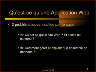Qu’est-ce qu’une Application Web

• 2 problématiques induites par le sujet.

     • => Qu’est ce qu’un site Web ? Et accès au
       contenu ?

     • => Comment gérer et exploiter un ensemble de
       données ?




                                                   3
                     Licence Pro SID
 