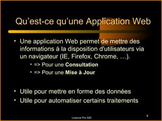 Qu’est-ce qu’une Application Web

• Une application Web permet de mettre des
  informations à la disposition d'utilisateurs via
  un navigateur (IE, Firefox, Chrome, …).
      • => Pour une Consultation
      • => Pour une Mise à Jour


• Utile pour mettre en forme des données
• Utile pour automatiser certains traitements

                                                     4
                      Licence Pro SID
 