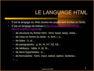 LE LANGUAGE HTML
• C’est le langage du Web (toutes les pages sont écrites en html).
• C’est un langage de balises (http://b.kostrzewa.free.fr/html ,
  http://fr.selfhtml.org/html) :
   – de structure du fichier html : html, head, body, meta...
   – de mise en forme du texte : b, font, i, u...
   – de listes : li, ul...
   – de paragraphes : p, br, hr, h1, h2, h3...
   – de tableaux : table, tr, td, th...
   – de liens hypertextes : a...
   – de formulaires : form, input, select, option, textarea...
   – ...


                                                                 9
                            Licence Pro SID
 
