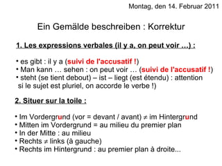 Montag, den 14. Februar 2011 Ein Gemälde beschreiben : Korrektur 1. Les expressions verbales (il y a, on peut voir …) : es gibt : il y a ( suivi de l'accusatif ! ) Man kann … sehen : on peut voir … ( suivi de l'accusatif ! ) steht (se tient debout) – ist – liegt (est étendu) : attention  si le sujet est pluriel, on accorde le verbe !) 2. Situer sur la toile : Im Vordergr u nd (vor = devant / avant)    im Hintergr u nd Mitten im Vordergrund = au milieu du premier plan In der Mitte : au milieu Rechts    links (à gauche) Rechts im Hintergrund : au premier plan à droite... 